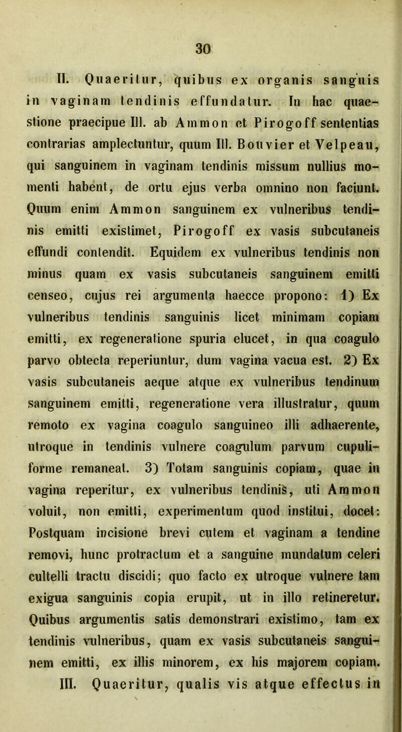 II. Quaeritur, quibus ex organis sanguis in vaginam tendinis effundatur. In hac quae- stione praecipue 111. ab Ammon et Pirogoff sententias contrarias amplectuntur, quum 111. BouvieretVelpeau, qui sanguinem in vaginam tendinis missum nullius mo- menti habent, de ortu ejus verba omnino non faciunt. Quum enim Ammon sanguinem ex vulneribus tendi- nis emitti existimet, Pirogoff ex vasis subcutaneis elfundi contendit. Equidem ex vulneribus tendinis non minus quam ex vasis subcutaneis sanguinem emitti censeo, cujus rei argumenta haecce propono: 1) Ex vulneribus tendinis sanguinis licet minimam copiam emitti, ex regeneratione spuria elucet, in qua coagulo parvo obtecta reperiuntur, dum vagina vacua est. 2) Ex vasis subcutaneis aeque atque ex vulneribus tendinum sanguinem emitti, regeneratione vera illustratur, quum remoto ex vagina coagulo sanguineo illi adhaerente, utroque in tendinis vulnere coagulum parvum cupuli- forme remaneat. 3) Totam sanguinis copiam, quae in vagina reperitur, ex vulneribus tendinis, uti Ammon voluit, non emitti, experimentum quod institui, docet: Postquam incisione brevi cutem et vaginam a tendine removi, hunc protractum et a sanguine mundatum celeri cultelli tractu discidi; quo facto ex utroque vulnere tam exigua sanguinis copia erupit, ut in illo retineretur. Quibus argumentis satis demonstrari existimo, tam ex tendinis vulneribus, quam ex vasis subcutaneis sangui- nem emitti, ex illis minorem, ex his majorem copiam. III. Quaeritur, qualis vis atque effectus irt