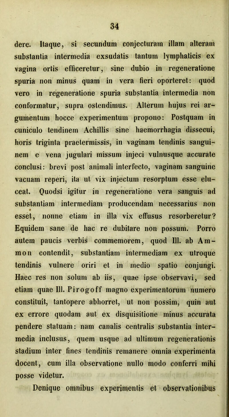 dere. Itaque, si secundum conjecturam illam alteram substantia intermedia exsudatis tantum lymphaticis ex vagina ortis efficeretur, sine dubio in regeneratione spuria non minus quam in vera fieri oporteret: quod vero in regeneratione spuria substantia intermedia non conformatur, supra ostendimus. Alterum hujus rei ar- gumentum hocce experimentum propono: Postquam in cuniculo tendinem Achillis sine haemorrhagia dissecui, horis triginta praetermissis, in vaginam tendinis sangui- nem e vena jugulari missum injeci vulnusque accurate conclusi: brevi post animali interfecto, vaginam sanguine vacuam reperi, ita ut vix injectum resorptum esse elu- ceat. Quodsi igitur in regeneratione vera sanguis ad substantiam intermediam producendam necessarius non esset, nonne etiam in illa vix effusus resorberetur? Equidem sane de hac re dubitare non possum. Porro autem paucis verbis commemorem, quod 111. ab Am- nion contendit, substantiam intermediam ex utroque tendinis vulnere oriri et in medio spatio conjungi. Haec res non solum ab iis, quae ipse observavi, sed etiam quae 111. Pirogoff magno experimentorum numero constituit, tantopere abhorret, ut non possim, quin aut ex errore quodam aut ex disquisitione minus accurata pendere statuam: nam canalis centralis substantia inter- media inclusus, quem usque ad ultimum regenerationis Stadium inter fines tendinis remanere omnia experimenta docent, cum illa observatione nullo modo conferri mihi posse videtur. Denique omnibus experimentis et observationibus