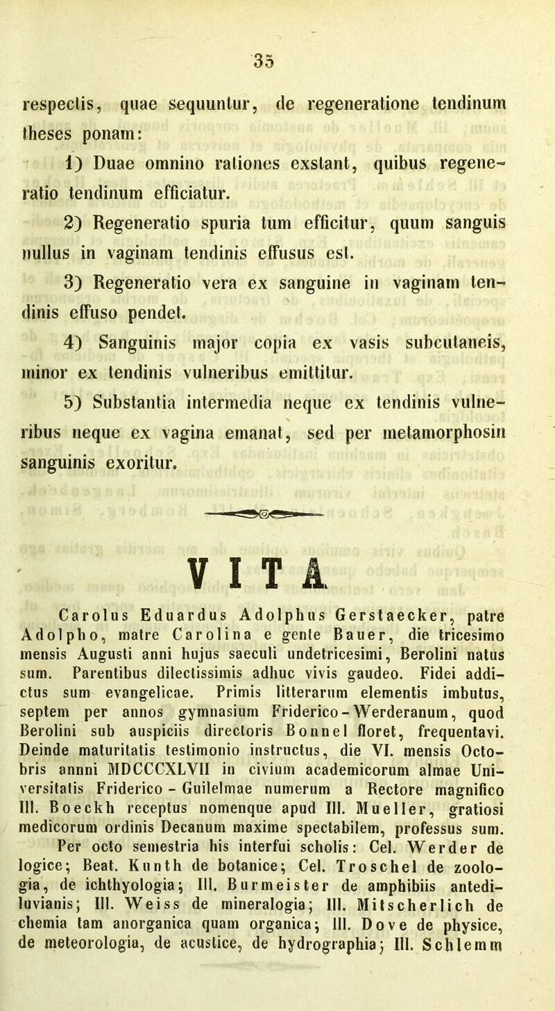 respeclis, quae sequuntur, de regeneratione tendinum theses ponam: 1) Duae omnino rationes exstant, quibus regene- ratio tendinum efficiatur. 2) Regeneratio spuria tum efficitur, quum sanguis nullus in vaginam tendinis effusus est. 3) Regeneratio vera ex sanguine in vaginam ten- dinis effuso pendet. 4) Sanguinis major copia ex vasis subcutaneis, minor ex tendinis vulneribus emittitur. 5) Substantia intermedia neque ex tendinis vulne- ribus neque ex vagina emanat, sed per metamorphosin sanguinis exoritur. V I T i Carolus Eduardus Adolphas Gerstaecker, patre Adolptio, matre Car oli na e gente Bauer, die tricesimo mensis Augusti anni hujus saeculi undetricesimi, Berolini natus sum. Parentibus dilectissimis adhuc vivis gaudeo. Fidei addi- ctus sum evangelicae. Primis litterarum elementis imbutus, septem per annos gymnasium Friderico - Werderanum, quod Berolini sub auspiciis directoris Bonnel floret, frequentavi. Deinde maturitatis testimonio instructus, die VI. mensis Octo- bris annni MDCCCXLVII in civium academicorum almae Uni- versitatis Friderico - Guilelmae numerum a Rectore magnifico III. Boeckh receptus nomenque apud 111. Mueller, gratiosi medicorum ordinis Decanum maxime spectabilem, professus sum. Per octo semestria his interfui scholis: Cei. Werder de logice; Beat. Kunth de botanice; Cei. Troschel de zoolo- gia, de ichthyologia; 111. Burmeister de amphibiis antedi- luvianis; III. Weiss de mineralogia; 111. Mitscherlicb de chemia tam anorganica quam organica; 111. Do ve de physice, de meteorologia, de acustice, de hydrographiaj 111. Schlemm