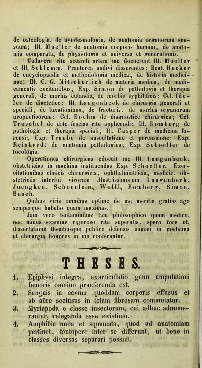 suum; III. Mueller de anatomia corporis humani, de anato- mia comparata, de physiologia et universa et generationis. Cadavera rite secandi artem me docuerunt III. Mueller et III. Schlemm. Praeterea audivi disserentes: Beat. Hecker de encyclopaedia et melhodologia medica, de historia medici- nae; III. C. G. Mitscherlich de materia medica, de medi- camentis excitantibus; Exp. Simon de pathologia et therapia generali, de morbis cutaneis, de morbis syphiliticis; Cei. Ide- ler de diaetetice; III. Langenbeck de chirurgia generali et speciali, de luxationibus, de fracturis, de morbis organorum uropoeticorum; Cei. Boehm de diagnostice chirurgica; Cei. TroscheI de arte fascias rite applicandi; III. Romberg de pathologia et therapia speciali; III. Casper de medicina fo- rensi; Exp. Traube de auscultatione et percussione; Exp. Reinhardt de anatomia pathologica; Exp. Schoeller de tocologia. Operationes chirurgicas edocuit me 111. Langenbeck, obstetricias in machina instituendas Exp. Schoeller. Exer- citationibus clinicis chirurgicis, ophthalmiatricis, medicis, ob- stetriciis interfui virorum illustrissimorum Langenbeck, Juengken, Schoenlein, Wolff, Romberg, Simon, Busch. Quibus viris omnibus optime de me meritis gratias ago semperque habebo quam maximas. Jam vero tentaminibus tam philosophico quam medico, nec minus examine rigoroso rite superatis, spero fore ut, dissertatione thesibusque publice defensis summi in medicina et chirurgia honores in me conferantur. THESES. 4. Epiphysi integra, exarticulatio genu amputationi femoris omnino praeferenda est. 2. Sanguis in cavum quoddam corporis effusus et ab aere seclusus in telam fibrosam commutatur. 3. Myriapoda e classe insectorum, cui adhuc adnume- rantur, releganda esse existimo. 4. Amphibia nuda et squamata, quod ad anatomiam pertinet, tantopere inter se differunt, ut bene in classes diversas separari possint.