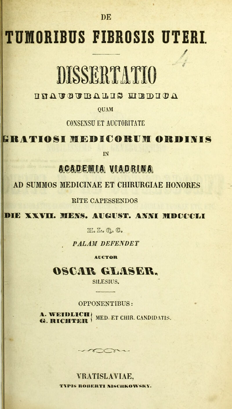 DE TUMORIBUS FIBROSIS UTERI. / DISSERTATIO ' nsiiiwcaTjrmnilns snistDiicPii QUAM CONSENSU ET AUCTORITATE GUATIOSB HED1CORUII ORDINIS IN mmmm mP)i» AD SUMMOS MEDICINAE ET CHIRURGIAE HONORES RITE CAPESSENDOS DIE xxvn. MEUS. AlGIST. AXVI MDCTTLI SL Es. <&, ©. PALAM DEFENDET AUCTOR OSCiVR GLASER, S1LES1US. OPPONENTIBUS: « RICHTJEIl ! MED ET CII1R' CANDIDATIS. VRATISLAVIAE, TVIMS UOHEIITI KISCHKOWSHY.