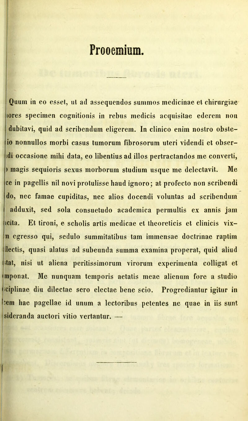 Quum in eo esset, ut ad assequendos summos medicinae et chirurgiae lores specimen cognitionis in rebus medicis acquisitae ederem non dubitavi, quid ad scribendum eligerem. In clinico enim nostro obste- io nonnullos morbi casus tumorum fibrosorum uteri videndi et obser- idi occasione mihi data, eo libentius ad illos pertractandos me converti, ) magis sequioris sexus morborum studium usque me delectavit. Me ce in pagellis nil novi protulisse haud ignoro; at profecto non scribendi i do, nec famae cupiditas, nec alios docendi voluntas ad scribendum adduxit, sed sola consuetudo academica permultis ex annis jam ucita. Et tironi, e scholis artis medicae et theoreticis et clinicis vix- im egresso qui, sedulo summitatibus tam immensae doctrinae raptim illectis, quasi alatus ad subeunda summa examina properat, quid aliud utat, nisi ut aliena peritissimorum virorum experimenta colligat et imponat. Me nunquam temporis aetatis meae alienum fore a studio nciplinae diu dilectae sero electae bene scio. Progrediantur igitur in 'em hae pagellae id unum a lectoribus petentes ne quae in iis sunt sideranda auctori vitio vertantur. —