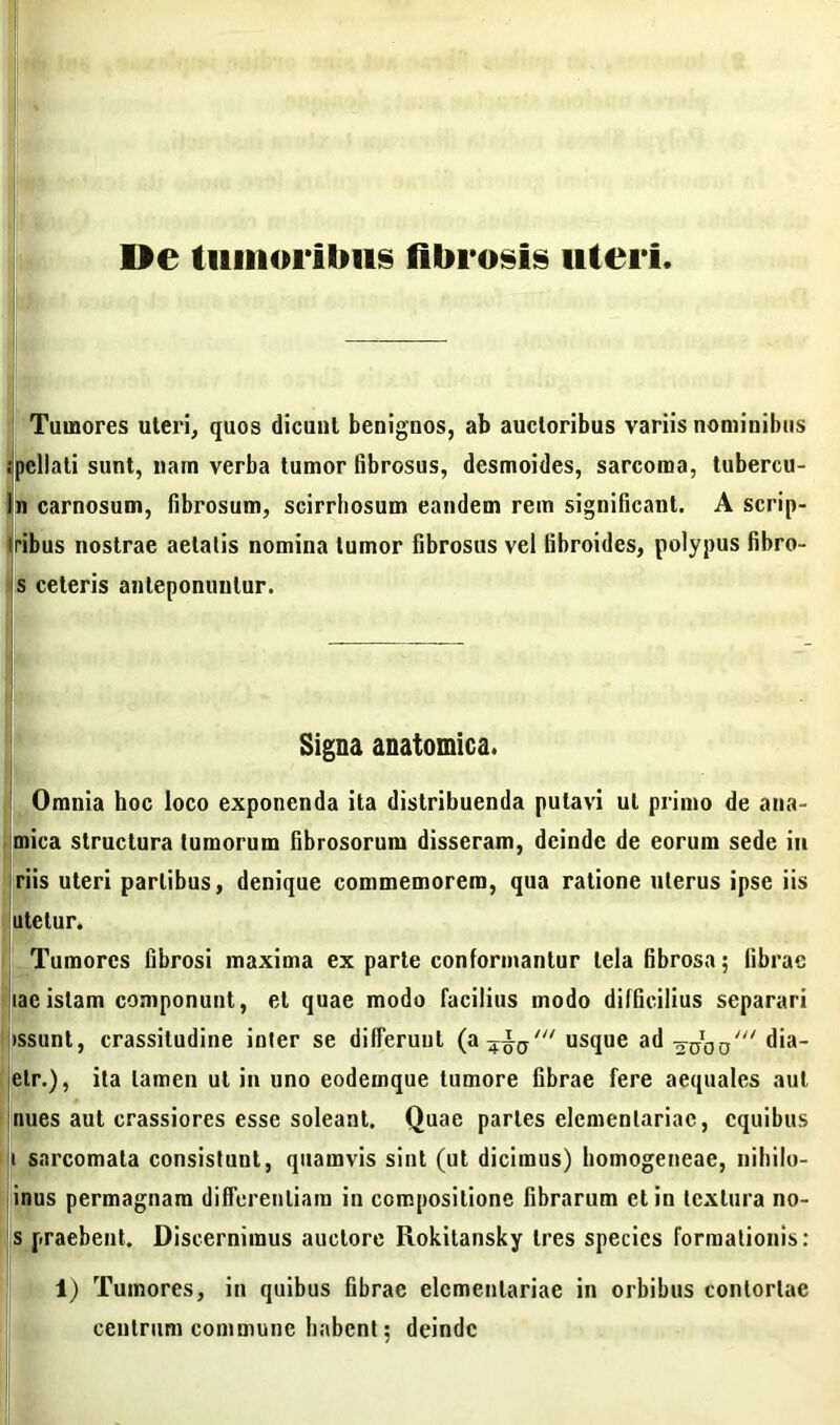 De tumoribus fibrosis uteri Tumores uteri, quos dicunt benignos, ab auctoribus variis nominibus ;pcllnti sunt, nam verba tumor fibrosus, desmoides, sarcoma, tubercu- ln carnosum, fibrosum, scirrhosum eandem rem significant. A scrip- Iribus nostrae aetatis nomina tumor fibrosus vel fibroides, polypus fibro- s ceteris anteponuntur. Signa anatomica. Omnia hoc loco exponenda ita distribuenda putavi ut primo de ana- mica structura tumorum fibrosorum disseram, deinde de eorum sede in riis uteri partibus, denique commemorem, qua ratione uterus ipse iis utetur. Tumores fibrosi maxima ex parte conformantur tela fibrosa; fibrae lac istam componunt, et quae modo facilius modo difficilius separari >ssunt, crassitudine inter se differunt (a usque ad dia- elr.), ita tamen ut in uno eodemque tumore fibrae fere aequales aut nues aut crassiores esse soleant. Quae paries elementariae, cquibus i sarcomata consistunt, quamvis sint (ut dicimus) homogeneae, niliilo- inus permagnam differentiam in compositione fibrarum et in textura no- s praebent. Discernimus auctore Rokitansky tres species formationis: 1) Tumores, in quibus fibrae elementariae in orbibus contortae centrum commune habent; deinde