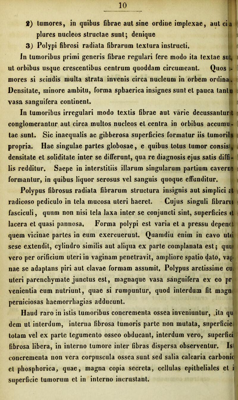 2) tumores, in quibus fibrae aut sine ordine implexae, aut eia plurcs nucleos structae sunt; denique 3) Polypi fibrosi radiata fibrarum textura instructi. in tumoribus primi generis fibrae regulari fere modo ita textae sut, i ut orbibus usque crescentibus centrum quoddam circumeant. Quos i- mores si scindis multa strata invenis circa nucleum in orbem ordina,. Densitate, minore ambitu, forma spbaerica insignes sunt et pauca tanto vasa sanguifera continent* In tumoribus irregulari modo textis fibrae aut varie decussantur! conglomerantur aut circa multos nucleos et centra in orbibus accumu- tac sunt. Sic inaequalis ac gibberosa superficies formatur iis tumorils propria. Hae singulae paries globosae, e quibus totus tumor consisti, densitate et soliditate inter se differunt, qua re diagnosis ejus salis diffi- lis redditur. Saepe in interstitiis illarum singularum partium cavere? formantur, in quibus liquor serosus vel sanguis quoque effunditur. Polypus fibrosus radiata fibrarum structura insignis aut simplici a radicoso pediculo in tela mucosa uteri haeret. Cujus singuli fibrarn fasciculi, quum non nisi tela laxa inter se conjuncti sint, superficies <t lacera et quasi pannosa. Forma polypi est varia et a pressu depenct quem vicinae partes in eum exercuerunt. Quamdiu enim in cavo utii sese extendit, cylindro similis aut aliqua ex parte complanata est; quuy vero per orificium uteri in vaginam penetravit, ampliore spatio dato, vaj- nae se adaptans piri aut clavae formam assumit. Polypus arctissime cul uteri parenchymate junctus est, magnaque vasa sanguifera ex eo pr venientia eum nutriunt, quae si rumpuntur, quod interdum fit magn, perniciosas haemorrhagias adducunt. Haud raro in istis tumoribus concrementa ossea inveniuntur, ita qu dem ut interdum, interna fibrosa tumoris parte non mutata, superficie, totam vel ex parte legumento osseo obducant, interdum vero, superfici fibrosa libera, in interno tumore inter fibras dispersa observentur. Isi concrementa non vera corpuscula ossea sunt sed salia calcaria carbonio et phosphorica, quae, magna copia secreta, cellulas epitheliales et i superficie tumorum et in interno incrustant.