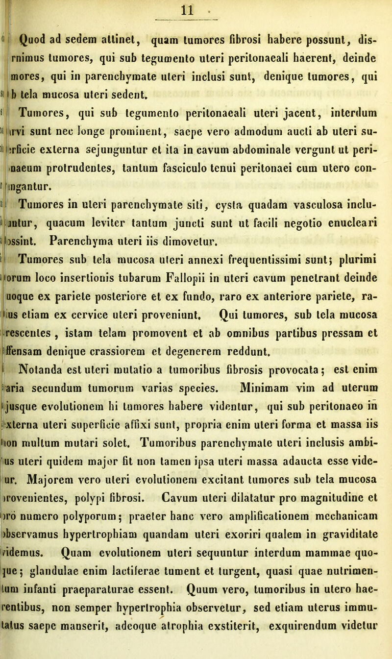 1 j Quod ad sedem allinet, quam tumores fibrosi habere possunt, dis- rnimus tumores, qui sub tegumento uteri pcritonaeali haerent, deinde mores, qui in parenchymate uteri inclusi sunt, denique tumores, qui »|b tela mucosa uteri sedent. s I Tumores, qui sub legumento peritonacali uteri jacent, interdum 'Mirvi sunt nec longe prominent, saepe vero admodum aucti ab uteri su- ili irficie externa sejunguntur et ita in cavum abdominale vergunt ut peri- naeum protrudentes, tantum fasciculo tenui peritonaei cum utero con- ii lingantur. <1 Tumores in uteri parenchymate siti, cysta quadam vasculosa indu- antur, quacum leviter tantum juncti sunt ut facili negotio enucleari Ibssint. Parenchyma uteri iis dimovetur. i' Tumores sub tela mucosa uteri annexi frequentissimi sunt; plurimi i iorum loco insertionis tubarum Fallopii in uteri cavum penetrant deinde uoque ex pariete posteriore et ex fundo, raro ex anteriore pariete, ra- llus etiam ex cervice uteri proveniunt. Qui tumores, sub tela mucosa irescenles , istam telam promovent et ab omnibus partibus pressam et iifensam denique crassiorem et degenerem reddunt. | Notanda est uteri mutatio a tumoribus fibrosis provocata; est enim aria secundum tumorum varias species. Minimam vim ad uterum i jusque evolutionem hi tumores habere videntur, qui sub peritonaeo in ; xlerua uteri superficie affixi sunt, propria enim uteri forma et massa iis (ion multum mutari solet. Tumoribus parenchymate uteri inclusis arabi- us uteri quidem major fit non tamen ipsa uteri massa adaucta esse vide- 1 ur. Majorem vero uteri evolutionem excitant tumores sub tela mucosa irovenientes, polypi fibrosi. Cavum uteri dilatatur pro magnitudine et bro numero polyporum; praeter hanc vero amplificationem mechanicam )bservamus hypertrophiam quandam uteri exoriri qualem in graviditate fidemus. Quam evolutionem uteri sequuntur interdum mammae quo- jue; glandulae enim lactiferae tument et turgent, quasi quae nutrimen- tum infanti praeparaturae essent. Quum vero, tumoribus in utero hae- rentibus, non semper hypertrophia observetur, sed etiam uterus immu- tatus saepe manserit, adeoque atrophia exstiterit, exquirendum videtur