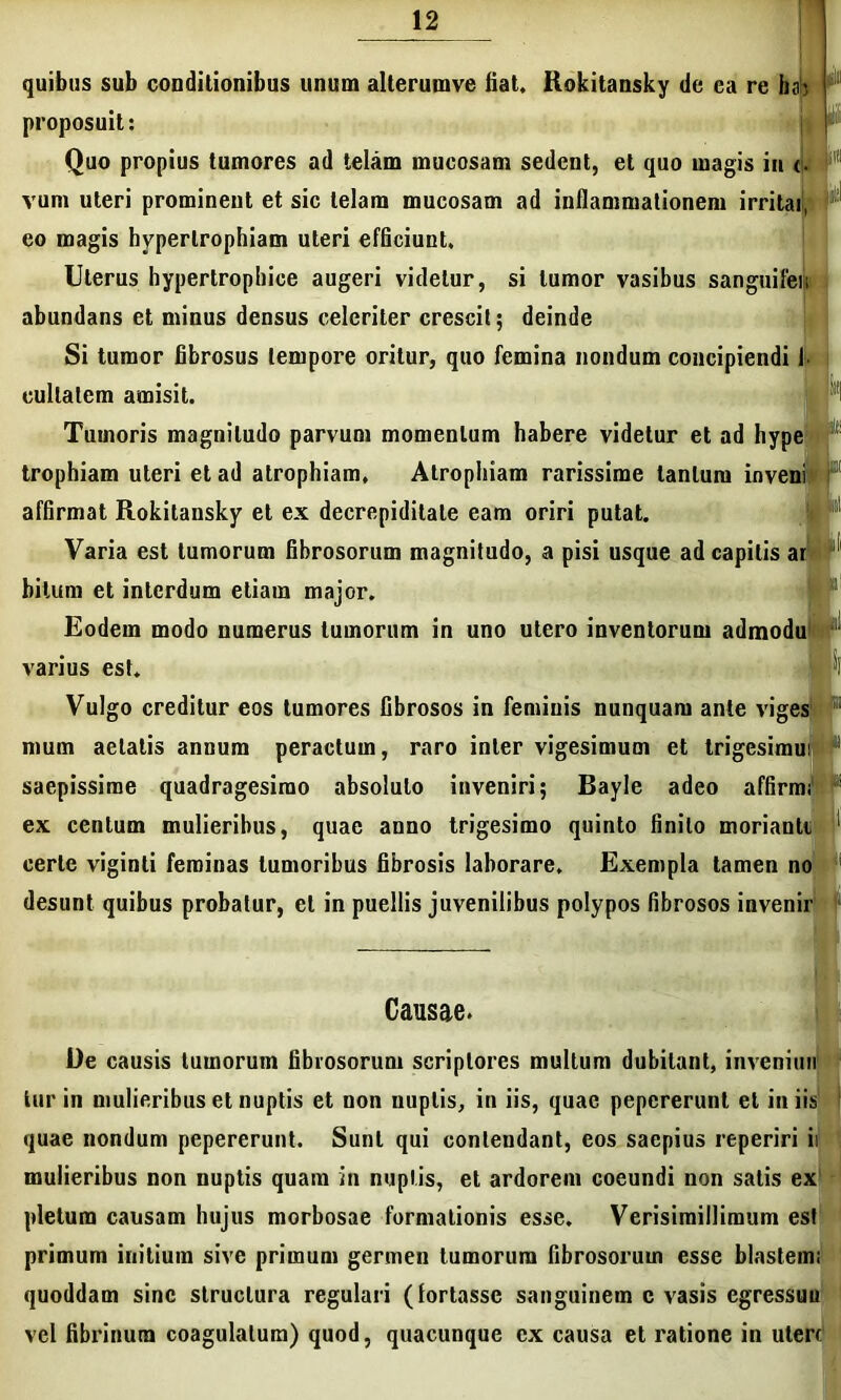 quibus sub conditionibus unum alterumve fiat. Rokitansky de ea re hsb ! proposuit: F Quo propius tumores ad telam mucosam sedent, et quo magis in <■ vum uteri prominent et sic telam mucosam ad inflammationem irritai, eo magis hypertrophiam uteri efficiunt. Uterus hypertrophice augeri videtur, si tumor vasibus sanguifen abundans et minus densus celeriter crescit; deinde Si tumor fibrosus tempore oritur, quo femina nondum concipiendi I cullalem amisit. Tumoris magnitudo parvum momentum habere videtur et ad hype trophiam uteri et ad atrophiam. Atrophiam rarissime tantum inveni affirmat Rokitansky et ex decrepidilale eam oriri putat. Varia est tumorum fibrosorum magnitudo, a pisi usque ad capitis ar hi tum et interdum etiam major. Eodem modo numerus tumorum in uno utero inventorum admodu varius est. Vulgo creditur eos tumores fibrosos in feminis nunquam ante viges 1 nium aetatis annum peractum, raro inter vigesimum et trigesimui ‘ saepissime quadragesimo absoluto inveniri; Bayle adeo affirmi “ ex centum mulieribus, quae anno trigesimo quinto finito morianti 1 certe viginti feminas tumoribus fibrosis laborare. Exempla tamen no desunt quibus probatur, et in puellis juvenilibus polypos fibrosos invenir Causae. De causis tumorum fibrosorum scriptores multum dubitant, invenimi tur in mulieribus et nuptis et non nuptis, in iis, quae pepererunt et iniis quae nondum pepererunt. Sunt qui contendant, eos saepius reperiri ii mulieribus non nuptis quam in nuptis, et ardorem coeundi non satis ex pletum causam hujus morbosae formationis esse, Verisimillimum est primum initium sive primum germen tumorum fibrosorum esse blastem; quoddam sine structura regulari (fortasse sanguinem c vasis egressuu vel fibrinum coagulatum) quod, quacunque cx causa et ratione in utere