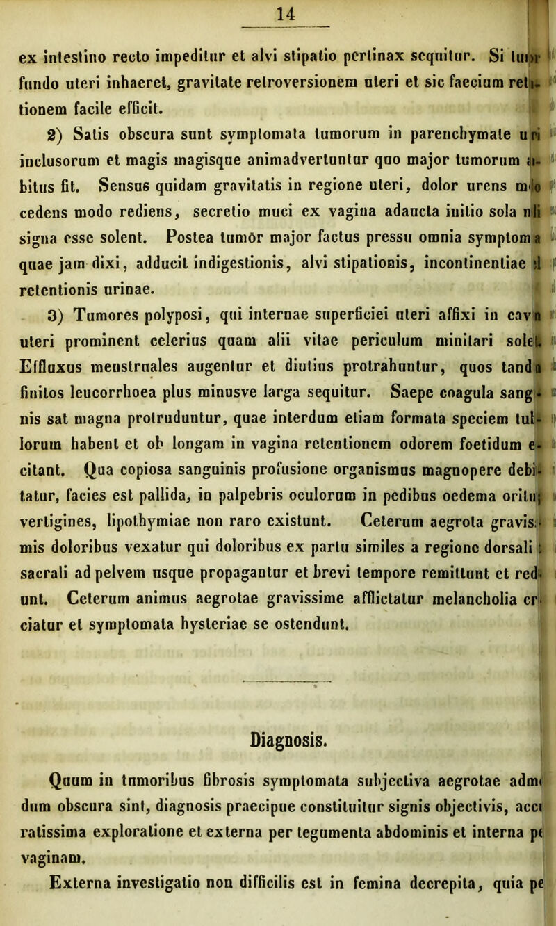 ex intestino recto impeditur et alvi stipatio pertinax sequitur. Si tui) fundo uteri inhaeret, gravitate relroversionem uteri et sic faecium reti. tionem facile efficit. 2) Salis obscura sunt symptomata tumorum in parenchymate uri inclusorum et magis magisque animadvertuntur quo major tumorum .li- bitus fit. Sensus quidam gravitatis in regione uteri, dolor urens m io cedens modo rediens, secretio muci ex vagina adaucta initio sola nli signa esse solent. Postea tumor major factus pressu omnia symptom a quae jam dixi, adducit indigestionis, alvi stipationis, incontinentiae d retentionis urinae. 3) Tumores polyposi, qui internae superficiei uteri affixi in cavi uteri prominent celerius quam alii vitae periculum minitari solet. Effluxus meuslruales augentur et diutius protrahuntur, quos tanda - finitos leucorrhoea plus rainusve larga sequitur. Saepe coagula sangi a nis sat magna protruduntur, quae interdum etiam formata speciem tul- lorurn habent et ob longam in vagina retentionem odorem foetidum e- citant. Qua copiosa sanguinis profusione organismus magnopere debU tatur, facies est pallida, in palpebris oculorum in pedibus oedema orilu; vertigines, lipothymiae non raro exislunt. Ceterum aegrota gravis> mis doloribus vexatur qui doloribus ex partu similes a regione dorsali t sacrali ad pelvem nsque propagantur et brevi tempore remittunt et red- unt. Ceterum animus aegrotae gravissime afflictatur melancholia cr. ciatur et symptomata hysteriae se ostendunt. Diagnosis. Quum in tnmoribus fibrosis symptomata subjectiva aegrotae adm< dum obscura sint, diagnosis praecipue constituitur signis objectivis, acci ratissima exploratione et externa per legumenta abdominis et interna pt Externa investigatio non difficilis est in femina decrepita, quia pe