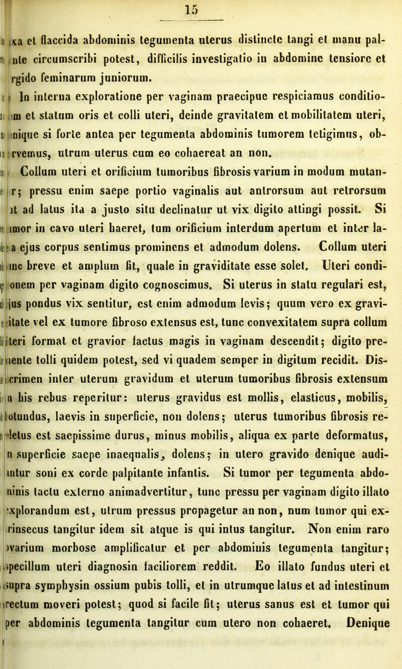 sa et flaccida abdominis legumenta uterus distincte tangi et manu pal- rt. iule circumscribi potest, difficilis investigatio in abdomine lensiorc et rgido feminarum juniorum. Iu interna exploratione per vaginam praecipue respiciamus conditio- j :m et statum oris et colli uteri, deinde gravitatem et mobilitatem uteri, n; jinique si forte antea per tegumenta abdominis tumorem tetigimus, ob- ii irveinus, utrum uterus cum eo cohaereat an non. ic Collum uteri et orificium tumoribus fibrosis varium in modum mutan- nr; pressu enim saepe porlio vaginalis aut anlrorsum aut retrorsum )t ad latus ita a justo situ declinatur ut vix digito attingi possit. Si ii|imor in cavo uteri haeret, tum orificium interdum apertum et inter la- iHa ejus corpus sentimus prominens et admodum dolens. Collum uteri ii iinc breve et amplum fit, quale in graviditate esse solet. Uteri condi- ijj onem per vaginam digito cognoscimus. Si uterus in statu regulari est, ii!i<jus pondus vix sentitur, est enim admodum levis; quum vero ex gravi- f itate vel ex tumore fibroso extensus est, tunc convexitatem supra collum !: i teri format ct gravior factus magis in vaginam descendit; digito pre- mente tolli quidem potest, sed vi quadem semper in digitum recidit. Dis- i I crimen inter uterum gravidum et uterum tumoribus fibrosis extensum iila his rebus repcrilur: uterus gravidus est mollis, elasticus, mobilis, ijolundus, laevis in superficie, non dolens; uterus tumoribus fibrosis re- i >!etus est saepissime durus, minus mobilis, aliqua ex parte deformatus, n superficie saepe inaequalis, dolens; in utero gravido denique audi- intur soni ex corde palpitante infantis. Si tumor per tegumenta abdo- ninis tactu externo animadvertitur, tunc pressu per vaginam digito illato “xplorandum est, utrum pressus propagetur an non, num tumor qui ex- rinsecus tangitur idem sit atque is qui intus tangitur. Non enim raro ivarium morbose amplificatur et per abdominis tegumenta tangitur; Npecillum uteri diagnosin faciliorem reddit. Eo illato fundus uteri et >upra symphysin ossium pubis tolli, et in utrumque latus et ad intestinum irectum moveri potest; quod si facile fit; uterus sanus est et tumor qui per abdominis legumenta tangitur cum utero non cohaeret. Denique m