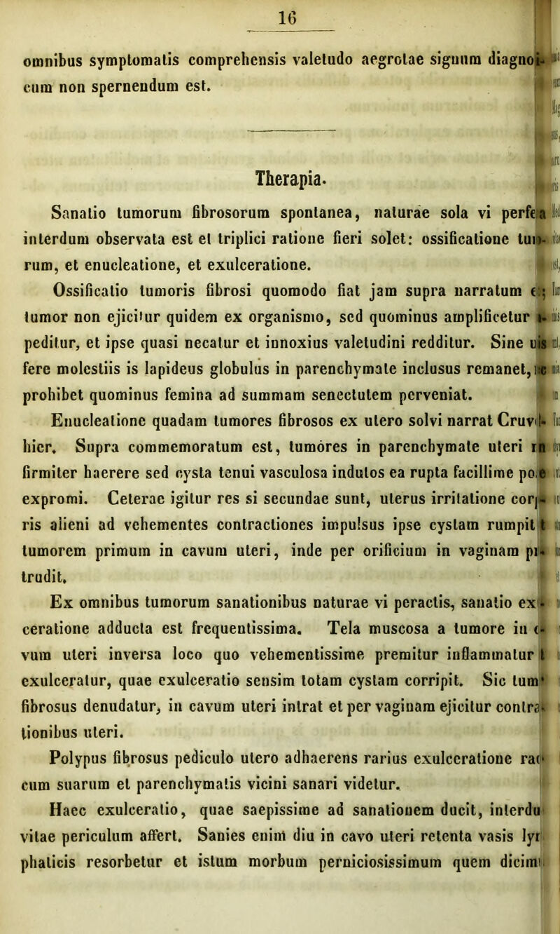 omnibus symptomatis comprehensis valetudo aegrotae siguum diagnoi» cum non spernendum est Therapia. Sanatio tumorum fibrosorum spontanea, naturae sola vi perfta interdum observata est et triplici ratione fieri solet: ossificatione tuilMii rum, et enucleatione, et exulceratione. mei, Ossificatio tumoris fibrosi quomodo fiat jam supra narratum ek tumor non ejici»ur quidem ex organismo, sed quominus amplificetur i- ais peditur, et ipse quasi necatur et innoxius valetudini redditur. Sine uismli fere molestiis is lapideus globulus in parenchymate inclusus remanet, 1« «ii prohibet quominus femina ad summam senectutem perveniat. i :i Enucleatione quadam tumores fibrosos ex utero solvi narrat Cruvit- !n hier. Supra commemoratum est, tumores in parenchymate uteri rn firmiter haerere sed cysta tenui vasculosa indutos ea rupta facillime po.eml expromi. Ceterae igitur res si secundae sunt, uterus irritatione cor|- ris alieni ad vehementes contractiones impulsus ipse cystam rumpit t a tumorem primum in cavum uteri, inde per orificium in vaginam pi- i trudit. Ex omnibus tumorum sanationibus naturae vi peractis, sanatio ex i ceratione adducta est frequenlissima. Tela muscosa a tumore in <• vura uteri inversa loco quo vehementissime premitur infiammalur t exulceratur, quae exulceratio sensim lotam cystam corripit. Sic tum* fibrosus denudatur, in cavum uteri intrat et per vaginam ejicitur contra tionibus uteri. Polypus fibrosus pediculo utero adhaerens rarius exulceratione rat‘ cum suarum et parenchymatis vicini sanari videtur. Haec exulceratio, quae saepissime ad sanationem ducit, inlerdu vitae periculum affert. Sanies enim diu in cavo uteri retenta vasis lyr phalicis resorbetur et istum morbum perniciosissimum quem dicimi.