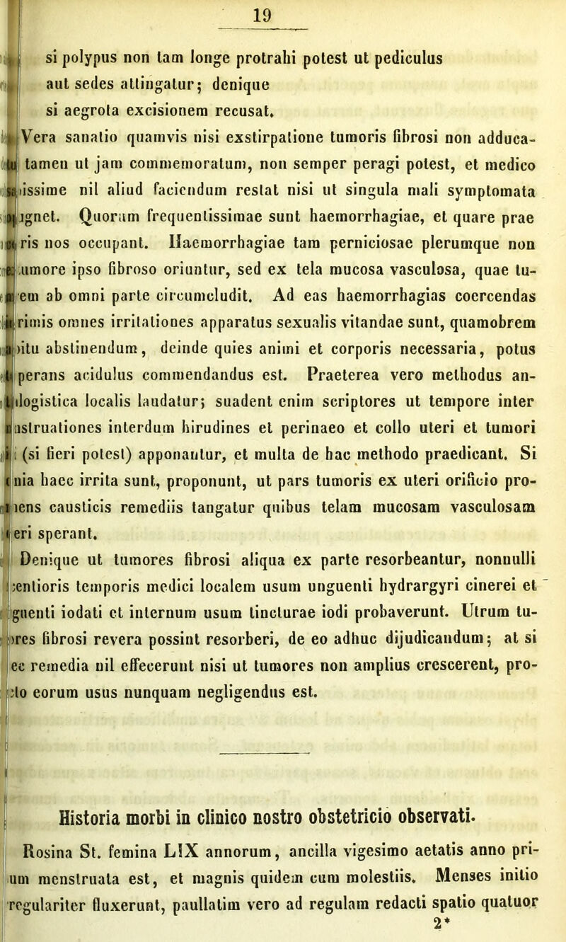 si polypus non lam longe protrahi potest ut pediculus aut sedes attingatur; denique si aegrota excisionem recusat. Vera sanatio quamvis nisi exstirpatione tumoris fibrosi non adduca- tamen ut jam commemoratum, non semper peragi potest, et medico issime nil aliud faciendum restat nisi ut singula mali symptomata gignet. Quorum frequentissimae sunt haemorrhagiae, et quare prae utris nos occupant. Haemorrhagiae tam perniciosae plerumque non «umore ipso fibroso oriuntur, sed ex tela mucosa vasculosa, quae tu- nt em ab omni parte circumcludit. Ad eas haemorrhagias coercendas ilii rimis omnes irritationes apparatus sexualis vitandae sunt, quamobrem i,H)itu abstinendum, deinde quies animi et corporis necessaria, potus «:■ perans acidulus commendandus est. Praeterea vero methodus an- tjilogistica localis laudatur; suadent enim scriptores ut tempore inter niastruationes interdum hirudines et perinaeo et collo uteri et tumori iiii (si fieri potest) apponautur, et mulla de hac methodo praedicant. Si ruia haec irrita sunt, proponunt, ut pars tumoris ex uteri orificio pro- liens causticis remediis tangatur quibus telam mucosam vasculosam teri sperant. Denique ut tumores fibrosi aliqua ex parte resorbeantur, nonnulli ;enlioris temporis medici localem usum unguenti hydrargyri cinerei et Iguenti iodati et internum usum lincturae iodi probaverunt. Utrum tu- mes fibrosi revera possint resorberi, de eo adhuc dijudicandum; at si cc remedia nil effecerunt nisi ut tumores non amplius crescerent, pro- flo eorum usus nunquam negligendus est. »|j Historia morbi ia clinico nostro obstetricio observati. Rosina St. femina L!X annorum, ancilla vigesimo aetatis anno pri- um menstruata est, et magnis quidem cum molestiis. Menses initio regulariter fluxerunt, paullalim vero ad regulain redacti spatio qualuor