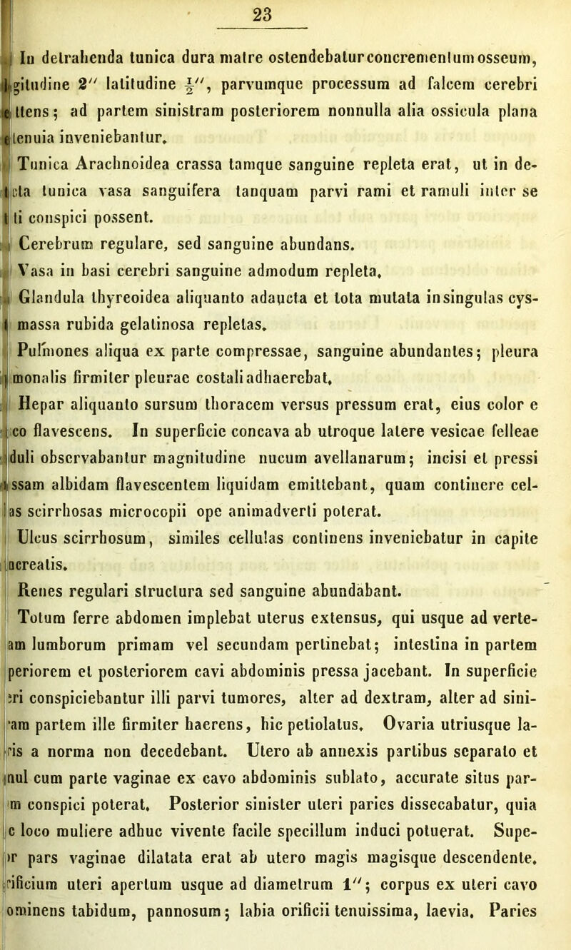 Iu detrahenda tunica dura matre ostendebatur concrementum osseum, jlgitudine 2 latitudine , parvumque processum ad falcem cerebri it ttens 5 ad partem sinistram posteriorem nonnulla alia ossicula plana tilcnuia inveniebantur. Tunica Arachnoidea crassa tamque sanguine repleta erat, ut in de- leta tunica vasa sanguifera lanquam parvi rami et ramuli inter se t ti conspici possent. (Cerebrum regulare, sed sanguine abundans. Vasa in basi cerebri sanguine admodum repleta. Glandula thyreoidea aliquanto adaucta et tota mutata in singulas cys- tj massa rubida gelatinosa repletas. Pulmones aliqua ex parte compressae, sanguine abundantes; pleura |i monelis firmiter pleurae costali adhaerebat. Hepar aliquanto sursum thoracem versus pressum erat, eius color e i co flavescens. In superficie concava ab utroque latere vesicae felleae [duli observabantur magnitudine nucum avellanarum; incisi et pressi issam albidam flavescentem liquidam emittebant, quam continere cel- las scirrhosas microcopii ope animadverti poterat. Ulcus scirrhosum, similes cellulas continens inveniebatur in capite acrealis. Renes regulari structura sed sanguine abundabant. Totum ferre abdomen implebat uterus extensus, qui usque ad verte- am lumborum primam vel secundam perlinebat; intestina in pariem periorem et posteriorem cavi abdominis pressa jacebant. In superficie ;ri conspiciebantur illi parvi tumores, alter ad dextram, alter ad sini- ■am partem ille firmiter haerens, hic peliolatus. Ovaria utriusque la- ris a norma non decedebant. Utero ab annexis partibus separato et uul cum parte vaginae ex cavo abdominis sublato, accurate situs par- ra conspici poterat. Posterior sinister uteri paries dissecabatur, quia c loco muliere adhuc vivente facile specillum induci potuerat. Supe- >r pars vaginae dilatata erat ab utero magis magisque descendente, ifieium uteri apertum usque ad diametrum 1; corpus ex uteri cavo ominens tabidum, pannosum; labia orificii tenuissima, laevia. Paries