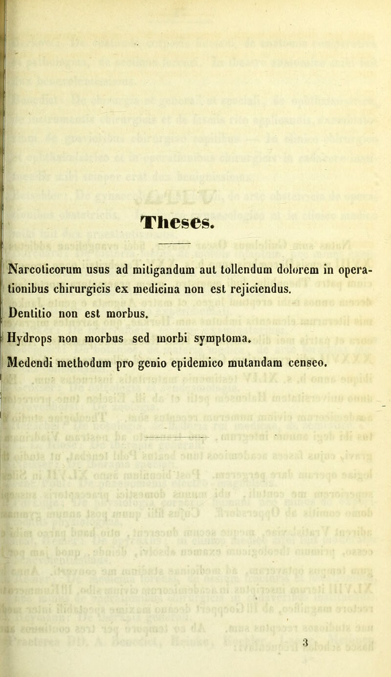 Theses Narcoticorum usus ad mitigandum aut tollendum dolorem in opera tionibus chirurgicis ex medicina non est rejiciendus. Dentitio non est morbus. Hydrops non morbus sed morbi symptoma. Medendi methodum pro genio epidemico mutandam censeo. 3