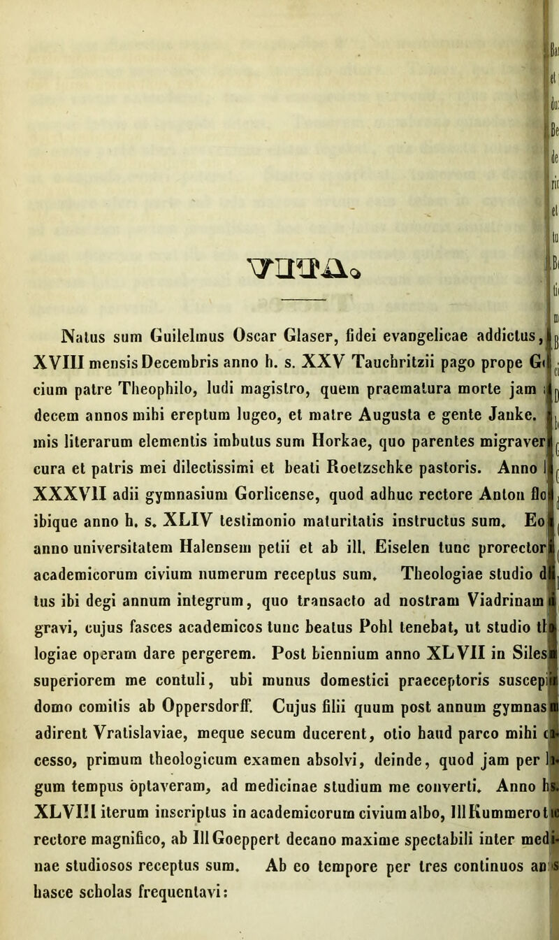 'vumi* Hi m Naius sum Guilelmus Oscar Glaser, fidei evangelicae addictus, g XVIII mensis Decembris anno h. s. XXV Tauchritzii pago prope G< • cium patre Theophilo, ludi magistro, quem praematura morte jam : ^ decem annos mihi ereptum lugeo, et matre Augusta e gente Janke. mis literarum elementis imbutus sum Horkae, quo parentes migraver cura et patris mei dilectissimi et beati Roetzschke pastoris. Anno I XXXVII adii gymnasium Gorlicense, quod adhuc rectore Anlon flcl ibique anno h. s. XLIV testimonio maturitatis instructus sum. Eo anno universitatem Halensem petii et ab ili. Eiselen tunc prorector academicorum civium numerum receptus sum. Theologiae studio d tus ibi degi annum integrum, quo transacto ad nostram Viadrinam gravi, cujus fasces academicos tunc beatus Pohl tenebat, ut studio tll logiae operam dare pergerem. Post biennium anno XLVII in Silesl superiorem me contuli, ubi munus domestici praeceptoris suscepi domo comitis ab Oppersdorff. Cujus filii quum post annum gymnas i adirent Vralislaviae, meque secum ducerent, otio haud parco mihi c|i cesso, primum theologicum examen absolvi, deinde, quod jam peri»* gum tempus optaveram, ad medicinae studium me converti. Anno hs. XLVIII iterum inscriptus in academicorum civium albo, HlKummerotic rectore magnifico, ab IHGoeppert decano maxime spectabili inter mcdi- nae studiosos receptus sum. Ab eo tempore per tres continuos an s hasce scholas frequentavi: