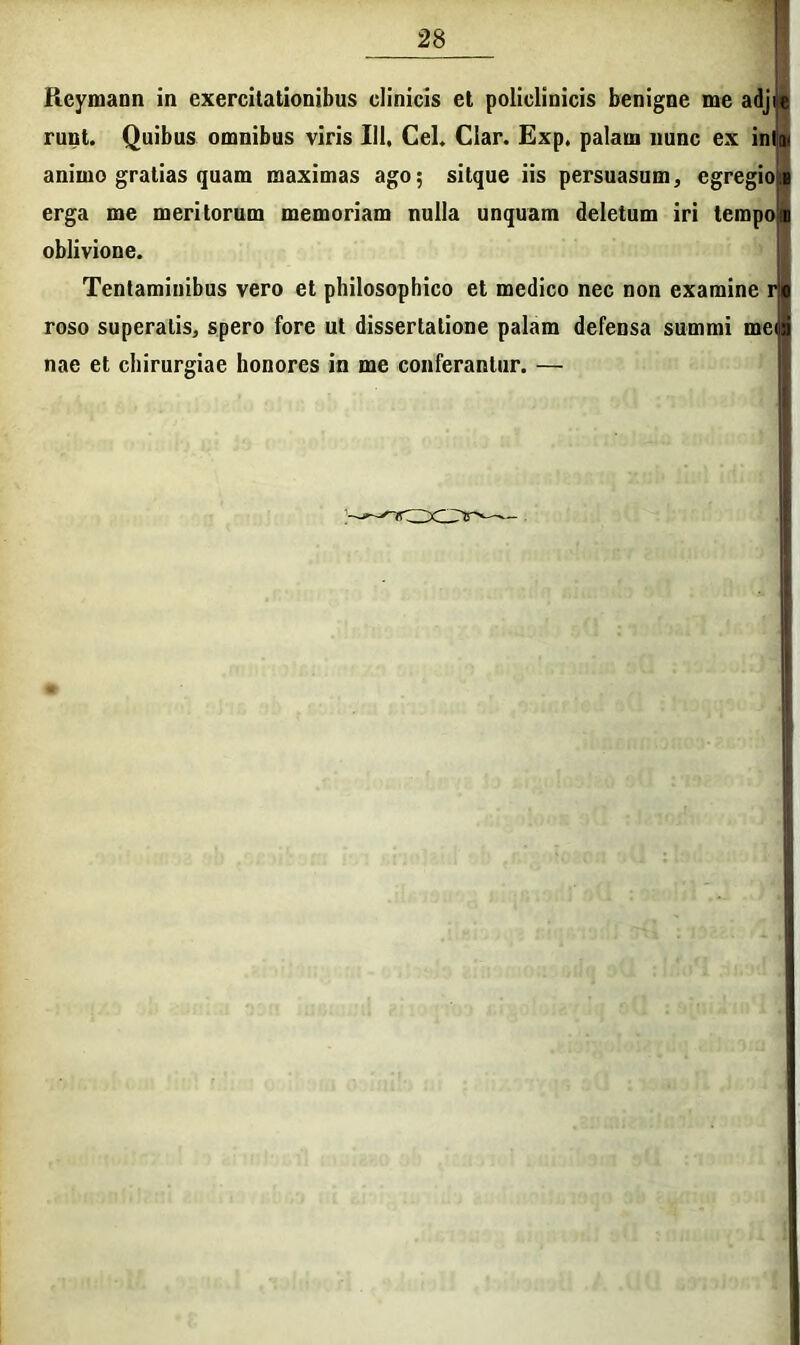 Reymann in exercitationibus clinicis et policlinicis benigne me adjie runt. Quibus omnibus viris III, Cei, Clar. Exp, palam nunc ex inllm animo gratias quam maximas ago; sitque iis persuasum, egregioib erga me meritorum memoriam nulla unquam deletum iri tempon oblivione. Tentaminibus vero et philosophico et medico nec non examine rji roso superatis, spero fore ut dissertatione palam defensa summi me nae et chirurgiae honores in me conferantur. —