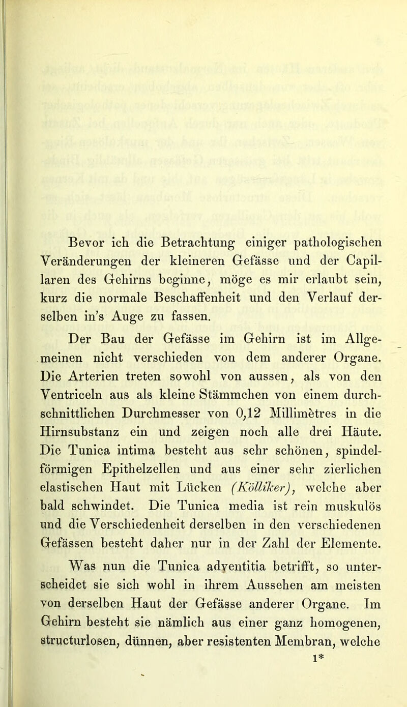 Bevor ich die Betrachtung einiger pathologischen Veränderungen der kleineren Gefässe und der Capil- laren des Gehirns beginne, möge es mir erlaubt sein, kurz die normale Beschaffenheit und den Verlauf der- selben in’s Auge zu fassen. Der Bau der Gefässe im Gehirn ist im Allge- meinen nicht verschieden von dem anderer Organe. Die Arterien treten sowohl von aussen, als von den Ventriceln aus als kleine Stämmchen von einem durch- schnittlichen Durchmesser von 0,12 Millimötres in die Hirnsubstanz ein und zeigen noch alle drei Häute. Die Tunica intima besteht aus sehr schönen, spindel- förmigen Epithelzellen und aus einer sehr zierlichen elastischen Haut mit Lücken (KölliJcer), welche aber bald schwindet. Die Tunica media ist rein muskulös und die Verschiedenheit derselben in den verschiedenen Gefässen besteht daher nur in der Zahl der Elemente. Was nun die Tunica adventitia betrifft, so unter- scheidet sie sich wohl in ihrem Aussehen am meisten von derselben Haut der Gefässe anderer Organe. Im Gehirn besteht sie nämlich aus einer ganz homogenen, structurlosen, dünnen, aber resistenten Membran, welche l*