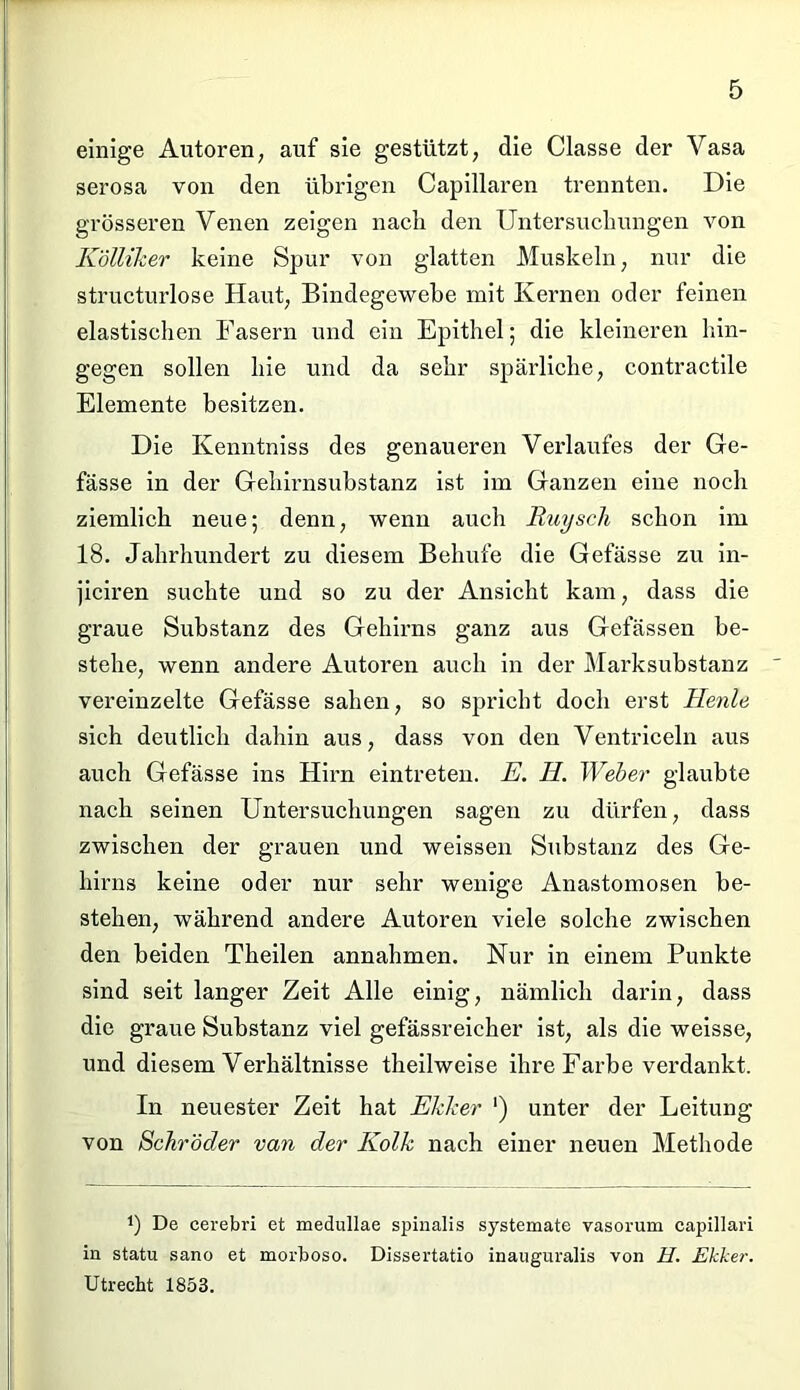 einige Autoren, auf sie gestützt, die Classe der Yasa serosa von den übrigen Capillaren trennten. Die grösseren Venen zeigen nach den Untersuchungen von Kölliher keine Spur von glatten Muskeln, nur die structurlose Haut, Bindegewebe mit Kernen oder feinen elastischen Fasern und ein Epithel; die kleineren hin- gegen sollen hie und da sehr spärliche, contractile Elemente besitzen. Die Kenntniss des genaueren Verlaufes der Ge- fässe in der Gehii’nsubstanz ist im Ganzen eine noch ziemlich neue; denn, wenn auch Ruysch schon im 18. Jahrhundert zu diesem Behüte die Gelasse zu in- jiciren suchte und so zu der Ansicht kam, dass die graue Substanz des Gehirns ganz aus Gelassen be- stehe, wenn andere Autoren auch in der Marksubstanz vereinzelte Gefässe sahen, so spricht doch erst Henle sich deutlich dahin aus, dass von den Ventriceln aus auch Gefässe ins Hirn eintreten. E. H. Weber glaubte nach seinen Untersuchungen sagen zu dürfen, dass zwischen der grauen und weissen Substanz des Ge- hirns keine oder nur sehr wenige Anastomosen be- stehen, während andere Autoren viele solche zwischen den beiden Theilen annahmen. Nur in einem Punkte sind seit langer Zeit Alle einig, nämlich darin, dass die graue Substanz viel gefässreicher ist, als die weisse, und diesem Verhältnisse theilweise ihre Farbe verdankt. In neuester Zeit hat Ekker ') unter der Leitung von Schröder van der Kolk nach einer neuen Methode 4) De cerebri et medullae spinalis systemate vasorum capillari in statu sano et morboso. Dissertatio inauguralis von H. Ekker. Utrecht 1853.