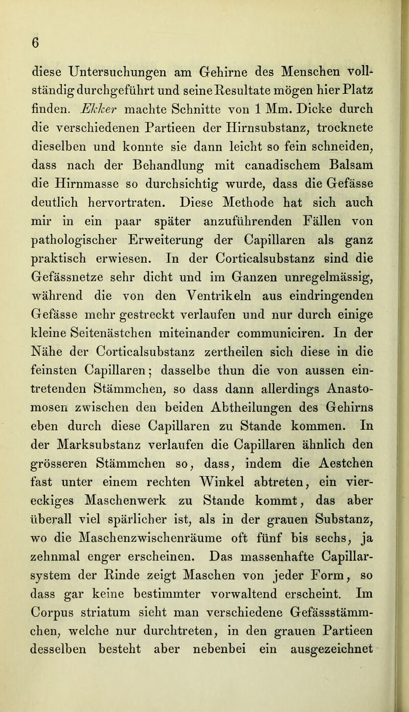 diese Untersuchungen am Gehirne des Menschen voll- ständig durchgeführt und seine Resultate mögen hier Platz finden. Ekker machte Schnitte von 1 Mm. Dicke durch die verschiedenen Partieen der Hirnsubstanz, trocknete dieselben und konnte sie dann leicht so fein schneiden, dass nach der Behandlung mit canadischem Balsam die Hirnmasse so durchsichtig wurde, dass die Gefässe deutlich hervortraten. Diese Methode hat sich auch mir in ein paar später anzuführenden Fällen von pathologischer Erweiterung der Capillaren als ganz praktisch erwiesen. In der Corticalsubstanz sind die Gefässnetze sehr dicht und im Ganzen unregelmässig, während die von den Ventrikeln aus eindringenden Gefässe mehr gestreckt verlaufen und nur durch einige kleine Seitenästchen miteinander communiciren. In der Nähe der Corticalsubstanz zertheilen sich diese in die feinsten Capillaren; dasselbe thun die von aussen ein- tretenden Stämmchen, so dass dann allerdings Anasto- mosen zwischen den beiden Abtheilungen des Gehirns eben durch diese Capillaren zu Stande kommen. In der Marksubstanz verlaufen die Capillaren ähnlich den grösseren Stämmchen so, dass, indem die Aestchen fast unter einem rechten Winkel abtreten, ein vier- eckiges Maschenwerk zu Stande kommt, das aber überall viel spärlicher ist, als in der grauen Substanz, wo die Maschenzwischenräume oft fünf bis sechs, ja zehnmal enger erscheinen. Das massenhafte Capillar- system der Rinde zeigt Maschen von jeder Form, so dass gar keine bestimmter vorwaltend erscheint. Im Corpus striatum sieht man verschiedene Gefässstämm- chen, welche nur durchtreten, in den grauen Partieen desselben besteht aber nebenbei ein ausgezeichnet