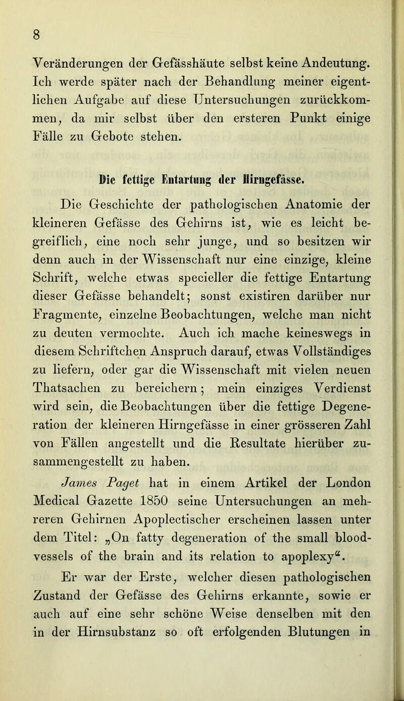 Veränderungen der Gefässhäute selbst keine Andeutung. Ich werde später nach der Behandlung meiner eigent- lichen Aufgabe aiif diese Untersuchungen zurückkom- men; da mir selbst über den ersteren Punkt einige Fälle zu Gebote stehen. Die fettige Entartung der Hirugefässe. Die Geschichte der pathologischen Anatomie der kleineren Gefässe des Gehirns ist, wie es leicht be- greiflich, eine noch sehr junge, und so besitzen wir denn auch in der Wissenschaft nur eine einzige, kleine Schrift, welche etwas specieller die fettige Entartung dieser Gefässe behandelt; sonst existiren darüber nur Fragmente, einzelne Beobachtungen, welche man nicht zu deuten vermochte. Auch ich mache keineswegs in diesem Schriftchen Anspruch darauf, etwas Vollständiges zu liefern, oder gar die Wissenschaft mit vielen neuen Thatsachen zu bereichern; mein einziges Verdienst wird sein, die Beobachtungen über die fettige Degene- ration der kleineren Hirngefässe in einer grösseren Zahl von Fällen angestellt und die Resultate hierüber zu- sammengestellt zu haben. James Paget hat in einem Artikel der London Medical Gazette 1850 seine Untersuchungen an meh- reren Gehirnen Apoplectischer erscheinen lassen unter dem Titel: „On fatty degeneration of the small blood- vessels of the brain and its relation to apoplexy“. Er war der Erste, welcher diesen pathologischen Zustand der Gefässe des Gehirns erkannte, sowie er auch auf eine sehr schöne Weise denselben mit den in der Hirnsubstanz so oft erfolgenden Blutungen in