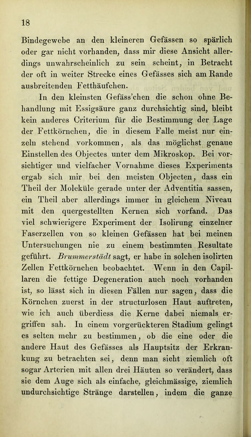 Bindegewebe an den kleineren Gefässen so spärlich oder gar nicht vorhanden, dass mir diese Ansicht aller- dings unwahrscheinlich zu sein scheint, in Betracht der oft in weiter Strecke eines Gefässes sich am Rande ausbreitenden Fetthäufchen. In den kleinsten Gefäss’chen die schon ohne Be- handlung mit Essigsäure ganz durchsichtig sind, bleibt kein anderes Criterium für die Bestimmung der Lage der Fettkörnchen, die in diesem Falle meist nur ein- zeln stehend Vorkommen, als das möglichst genaue Einstellen des Objectes unter dem Mikroskop. Bei vor- sichtiger und vielfacher Vornahme dieses Experiments ergab sich mir bei den meisten Objecten, dass ein Theil der Moleküle gerade unter der Adventitia sassen, ein Theil aber allerdings immer in gleichem Niveau mit den quergestellten Kernen sich vorfand. Das viel schwierigere Experiment der Isolirung einzelner Faserzellen von so kleinen Gefässen hat bei meinen Untersuchungen nie zu einem bestimmten Resultate geführt. Brummerstädt sagt, er habe in solchen isolirten Zellen Fettkörnchen beobachtet. Wenn in den Capil- laren die fettige Degeneration auch noch vorhanden ist, so lässt sich in diesen Fällen nur sagen, dass die Körnchen zuerst in der structurlosen Haut auftreten, wie ich auch überdiess die Kerne dabei niemals er- griffen sah. In einem vorgerückteren Stadium gelingt es selten mehr zu bestimmen, ob die eine oder die andere Haut des Gefässes als Hauptsitz der Erkran- kung zu betrachten sei, denn man sieht ziemlich oft sogar Arterien mit allen drei Häuten so verändert, dass sie dem Auge sich als einfache, gleichmässige, ziemlich undurchsichtige Stränge darstellen, indem die ganze