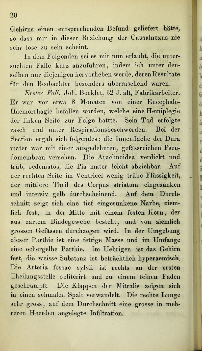 Gehirns einen entsprechenden Befund geliefert hätte, so dass mir in dieser Beziehung der Causalnexus nie sehr lose zu sein scheint. In dem Folgenden sei es mir nun erlaubt, die unter- suchten Fälle kurz anzuführen, indem ich unter den- selben nur diejenigen h er vor heben werde, deren Resultate für den Beobachter besonders überraschend waren. Erster Fall. Joh. Bocklet, 32 J. alt, Fabrikarbeiter. Er war vor etwa 8 Monaten von einer Encephalo- Haemorrhagie befallen worden, welche eine Hemiplegie der linken Seite zur Folge hattte. Sein Tod erfolgte rasch und unter Respirationsbeschwerden. Bei der Section ergab sicli folgendes: die Innenfläche der Dura mater war mit einer ausgedehnten, gefässreichen Pseu- domembran versehen. Die Arachnoidea verdickt und trüb, oedematös, die Pia mater leicht abziehbar. Auf der rechten Seite im Ventricel wenig trübe Flüssigkeit, der mittlere Theil des Corpus striatum eingesunken und intersiv gelb durchscheinend. Auf dem Durch- schnitt zeigt sich eine tief eingesunkene Narbe, ziem- lich fest, in der Mitte mit einem festen Kern, der aus zartem Bindegewebe besteht, und von ziemlich grossen Gefässen durchzogen wird. In der Umgebung dieser Parthie ist eine fettige Masse und im Umfange eine ochergelbe Parthie. Im Uebrigen ist das Gehirn fest, die weisse Substanz ist beträchtlich hyperaemisch. Die Arteria fossae sylvii ist rechts an der ersten Theilungsstelle obliterirt und zu einem feinen Faden geschrumpft. Die Klappen der Mitralis zeigen sich in einen schmalen Spalt verwandelt. Die rechte Lunge sehr gross, auf dem Durchschnitt eine grosse in meh- reren Heerden angelegte Infiltration.