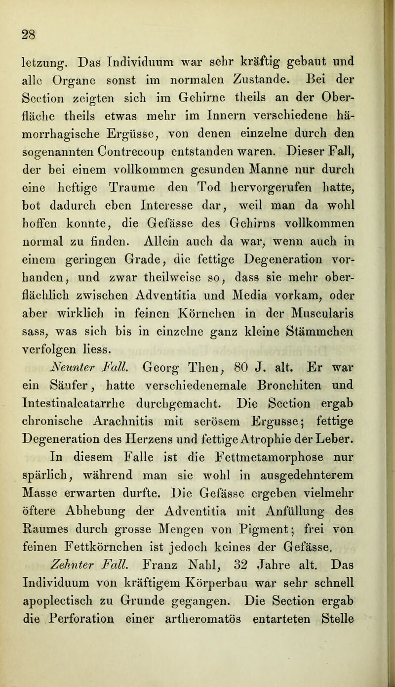 letzimg. Das Individuum war sehr kräftig gebaut und alle Organe sonst im normalen Zustande. Bei der Section zeigten sich im Gehirne theils an der Ober- fläche theils etwas mehr im Innern verschiedene hä- morrhagische Ergüsse, von denen einzelne durch den sogenannten Contrecoup entstanden waren. Dieser Fall, der bei einem vollkommen gesunden Manne nur durch eine heftige Traume den Tod hervorgerufen hatte, bot dadurch eben Interesse dar, weil man da wohl hoffen konnte, die Gefässe des Gehirns vollkommen normal zu finden. Allein auch da war, wenn auch in einem geringen Grade, die fettige Degeneration vor- handen, und zwar theilweise so, dass sie mehr ober- flächlich zwischen Adventitia und Media vorkam, oder aber wirklich in feinen Körnchen in der Muscularis sass, was sich bis in einzelne ganz kleine Stämmchen verfolgen liess. Neunter Fall. Georg Then, 80 J. alt. Er war ein Säufer, hatte verschiedenemale Bronchiten und Intestinalcatarrlie durchgemacht. Die Section ergab chronische Arachnitis mit serösem Ergüsse; fettige Degeneration des Herzens und fettige Atrophie der Leber. In diesem Falle ist die Fettmetamorphose nur spärlich, während man sie wohl in ausgedehnterem Masse erwarten durfte. Die Gefässe ergeben vielmehr öftere Abhebung der Adventitia mit Anfüllung des Raumes durch grosse Mengen von Pigment; frei von feinen Fettkörnchen ist jedoch keines der Gefässe. Zehnter Fall. Franz Kahl, 32 Jahre alt. Das Individuum von kräftigem Körperbau war sehr schnell apoplectisch zu Grunde gegangen. Die Section ergab die Perforation einer artheromatös entarteten Stelle