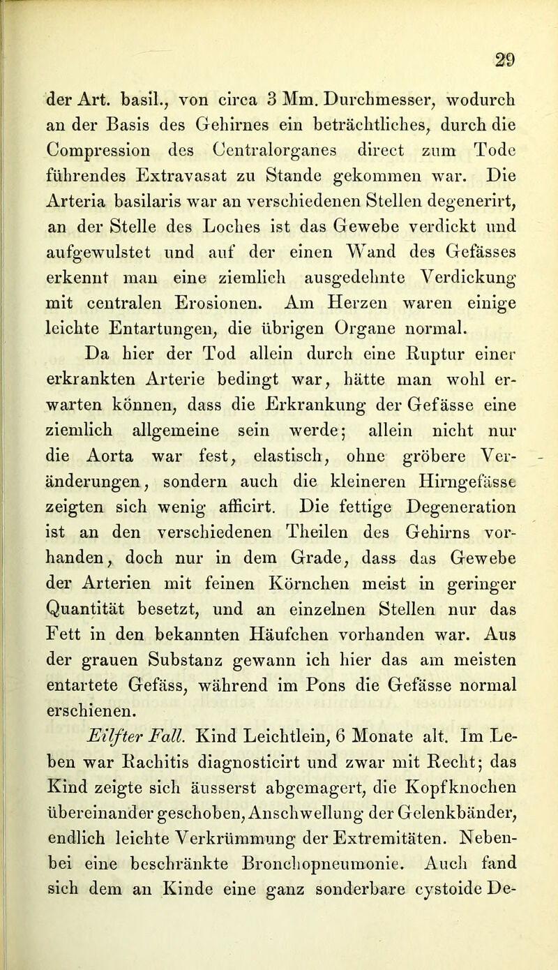 der Art. basil., von circa 3 Mm. Durchmesser, wodurch an der Basis des Gehirnes ein beträchtliches, durch die Compression des (Jentralorganes direct zum Tode führendes Extravasat zu Stande gekommen war. Die Arteria basilaris war an verschiedenen Stellen degenerirt, an der Stelle des Loches ist das Gewebe verdickt und aufgewulstet und auf der einen Wand des Gefässes erkennt man eine ziemlich ausgedehnte Verdickung mit centralen Erosionen. Am Herzen waren einige leichte Entartungen, die übrigen Organe normal. Da hier der Tod allein durch eine Ruptur einer erkrankten Arterie bedingt war, hätte man wohl er- warten können, dass die Erkrankung der Gefässe eine ziemlich allgemeine sein werde; allein nicht nur die Aorta war fest, elastisch, ohne gröbere Ver- änderungen, sondern auch die kleineren Himgefässe zeigten sich wenig afficirt. Die fettige Degeneration ist an den verschiedenen Theilen des Gehirns vor- handen, doch nur in dem Grade, dass das Gewebe der Arterien mit feinen Körnchen meist in geringer Quantität besetzt, und an einzelnen Stellen nur das Fett in den bekannten Häufchen vorhanden war. Aus der grauen Substanz gewann ich hier das am meisten entartete Gefäss, während im Pons die Gefässe normal erschienen. Eilfter Fall. Kind Leichtlein, 6 Monate alt. Im Le- ben war Rachitis diagnosticirt und zwar mit Recht; das Kind zeigte sich äusserst abgemagert, die Kopfknochen übereinander geschoben, Anschwellung der Gelenkbänder, endlich leichte Verkrümmung der Extremitäten. Neben- bei eine beschränkte Bronchopneumonie. Auch fand sich dem an Kinde eine ganz sonderbare cystoide De-