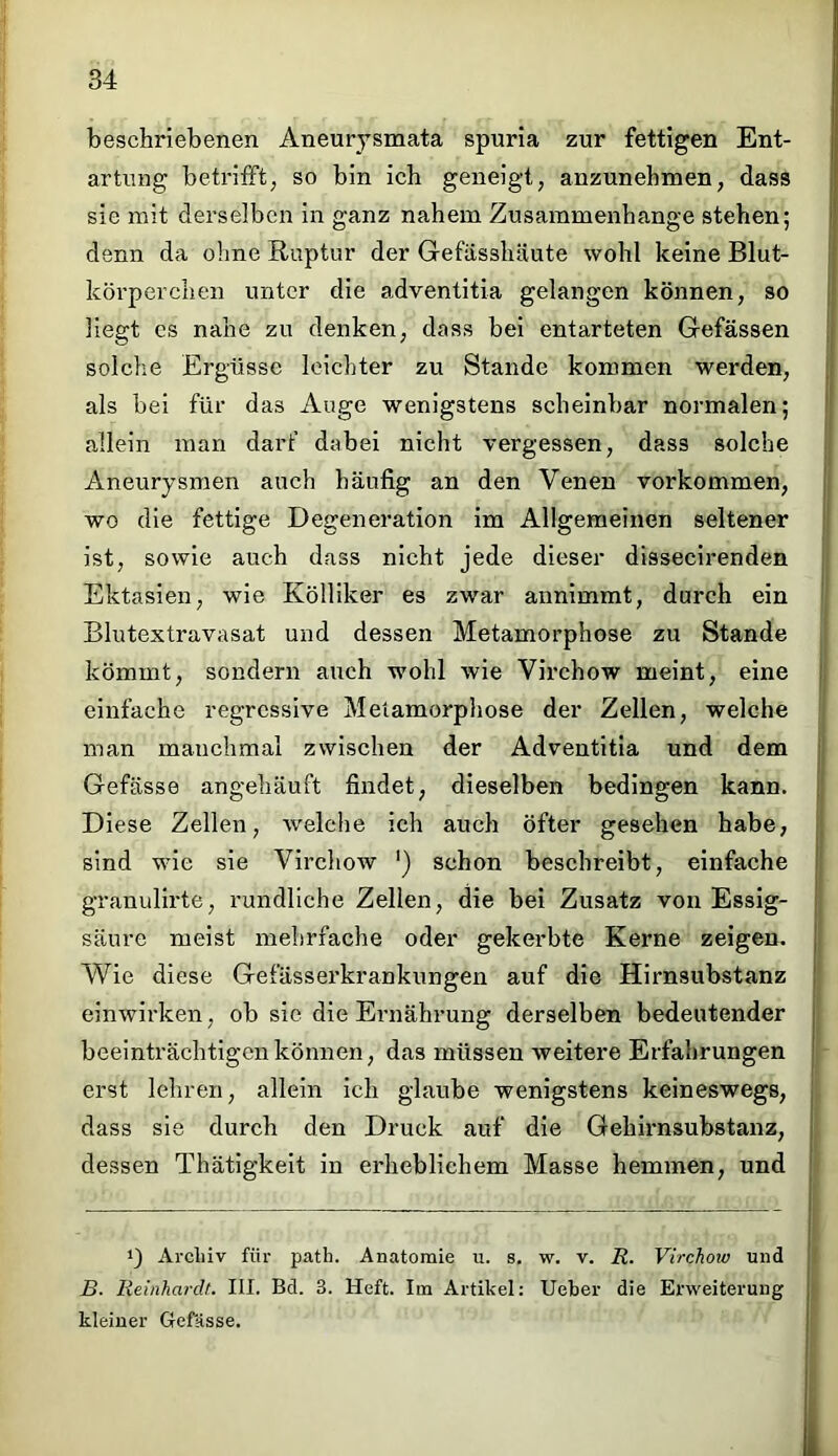 beschriebenen Aneurysmata spuria zur fettigen Ent- artung betrifft, so bin ich geneigt, anzunehmen, dass sie mit derselben in ganz nahem Zusammenhänge stehen; denn da ohne Ruptur der Gefässhäute wohl keine Blut- körperchen unter die adventitia gelangen können, so liegt cs nahe zu denken, dass bei entarteten Gefässen solche Ergüsse leichter zu Stande kommen werden, als bei für das Auge wenigstens scheinbar normalen; allein man darf dabei nicht vergessen, dass solche Aneurysmen auch häufig an den Venen Vorkommen, wo die fettige Degeneration im Allgemeinen seltener ist, sowie auch dass nicht jede dieser dissecirenden Ektasien, wie Kölliker es zwar annimmt, durch ein Blutextravasat und dessen Metamorphose zu Stande kömmt, sondern auch wohl wie Virchow meint, eine einfache regressive Metamorphose der Zellen, welche man manchmal zwischen der Adventitia und dem Gefässe angehäuft findet, dieselben bedingen kann. Diese Zellen, welche ich auch öfter gesehen habe, sind wie sie Virchow ') schon beschreibt, einfache granulirte, rundliche Zellen, die bei Zusatz von Essig- säure meist mehrfache oder gekerbte Kerne zeigen. Wie diese Gefässerkrankungen auf die Hirnsubstanz einwirken, ob sie die Ernährung derselben bedeutender beeinträchtigen können, das müssen weitere Erfahrungen erst lehren, allein ich glaube wenigstens keineswegs, dass sie durch den Druck auf die Gehirnsubstanz, dessen Thätigkeit in erheblichem Masse hemmen, und Archiv für path. Anatomie u. s. w. v. R. Virchow und B. Reinhardt. III. Bd. 3. Heft. Im Artikel: Ueber die Erweiterung kleiner Gefässe.