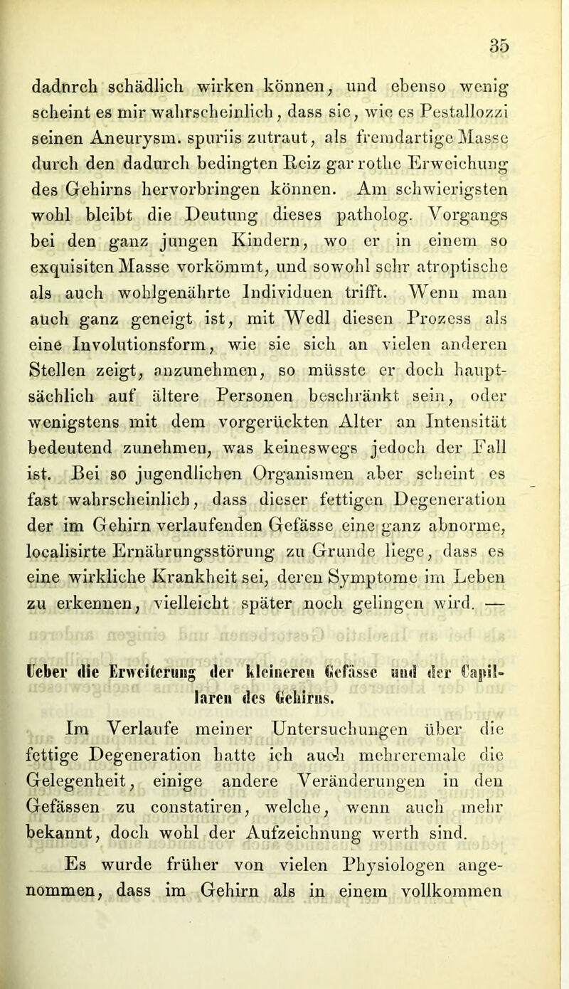 dadurch schädlich wirken können, und ebenso wenig scheint es mir wahrscheinlich, dass sie, wie es Pestallozzi seinen Aneurysm. spuriis zutraut, als fremdartige Masse durch den dadurch bedingten Reiz gar rotlie Erweichung des Gehirns hervorbringen können. Am schwierigsten wohl bleibt die Deutung dieses patholog. Vorgangs bei den ganz jungen Kindern, wo er in einem so exquisiten Masse vorkömmt, und sowohl sehr atroptische als auch wohlgenährte Individuen trifft. Wenn man auch ganz geneigt ist, mit Wedl diesen Prozess als eine Involutionsform, wie sie sich an vielen anderen Stellen zeigt, anzunehmen, so müsste er doch haupt- sächlich auf ältere Personen beschränkt sein, oder wenigstens mit dem vorgerückten Alter an Intensität bedeutend zunehmeu, was keineswegs jedoch der Fall ist. Bei so jugendlichen Organismen aber scheint es fast wahrscheinlich, dass dieser fettigen Degeneration der im Gehirn verlaufenden Gefässe eine ganz abnorme, localisirte Ernährungsstörung zu Grunde liege, dass es eine wirkliche Krankheit sei, deren Symptome im Leben zu erkennen, vielleicht später noch gelingen wird. — Leber die Erweiterung der kleineren Gefiissc und der laren des Gehirns. Im Verlaufe meiner Untersuchungen über die fettige Degeneration hatte ich auch mehrcremale die Gelegenheit, einige andere Veränderungen in den Gefässen zu constatiren, welche, wenn auch mehr bekannt, doch wohl der Aufzeichnung werth sind. Es wurde früher von vielen Physiologen ange- nommen, dass im Gehirn als in einem vollkommen