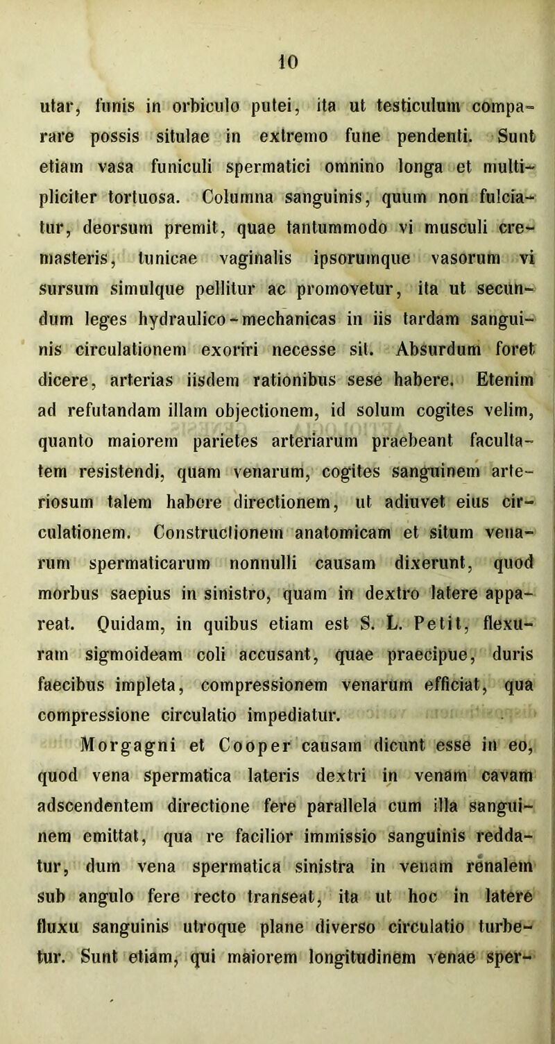 utar, funis in orbiculo putei, ita ut testiculum compa- rare possis situlae in extremo fune pendenti. Sunt etiam vasa funiculi spermatici omnino longa et multi- pliciter tortuosa. Columna sanguinis, quum non fulcia- tur, deorsum premit, quae tantummodo vi musculi cre- masteris, tunicae vaginalis ipsoruirique vasorum vi sursum simulque pellitur ac promovetur, ita ut secun- dum leges hydraulico-mechanicas in iis tardam sangui- nis circulationem exoriri necesse sit. Absurdum foret dicere, arterias iisdem rationibus sese habere. Etenim ad refutandam illam objectionem, id solum cogites velim, quanto maiorem parietes arteriarum praebeant faculta- tem resistendi, quam venarum, cogites sanguinem arte- riosum talem habere directionem, ut adiuvet eius cir- culationem. Construclionem anatomicam et situm vena- rum spermaticarum nonnulli causam dixerunt, quod morbus saepius in sinistro, quam in dextro latere appa- reat. Quidam, jn quibus etiam est S. L. Petit, flexu- ram sigmoideam coli accusant, quae praecipue, duris faecibus impleta, compressionem venarum efficiat, qua compressione circulatio impediatur. Morgagni et Cooper causam dicunt esse in eo, quod vena spermatica lateris dextri in venam cavam adscendentein directione fere parallela cum illa sangui- nem emittat, qua re facilior immissio sanguinis redda- tur, dum vena spermatica sinistra in venam renalem sub angulo fere recto transeat, ita ut hoc in latere fluxu sanguinis utroque plane diverso circulatio turbe- tur. Sunt etiam, qui maiorem longitudinem venae sper-