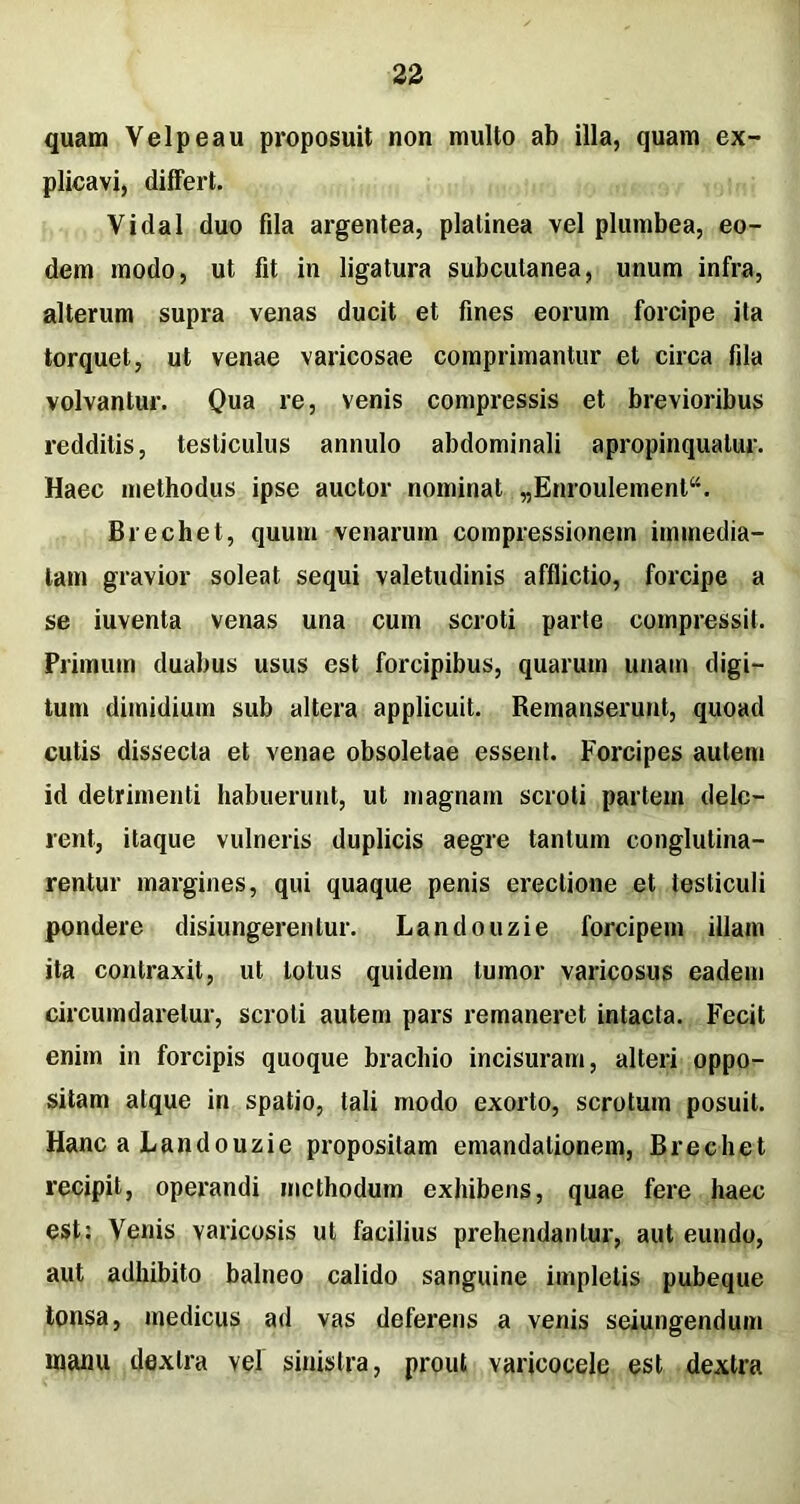 quam Yelpeau proposuit non multo ab illa, quam ex- plicavi, differt. Vidal duo fila argentea, plalinea vel plumbea, eo- dem modo, ut fit in ligatura subcutanea, unum infra, alterum supra venas ducit et fines eorum forcipe ita torquet, ut venae varicosae comprimantur et circa fila volvantur. Qua re, venis compressis et brevioribus redditis, testiculus annulo abdominali apropinqualur. Haec methodus ipse auctor nominat „Enroulement“. Brechet, quum venarum compressionem immedia- tam gravior soleat sequi valetudinis afflictio, forcipe a se iuventa venas una cum scroti parte compressit. Primum duabus usus est forcipibus, quarum unam digi- tum dimidium sub altera applicuit. Remanserunt, quoad cutis dissecta et venae obsoletae essent. Forcipes autem id detrimenti habuerunt, ut magnam scroti partem dele- rent, itaque vulneris duplicis aegre tantum conglutina- rentur margines, qui quaque penis erectione et testiculi pondere disiungerentur. Landouzie forcipem illam ita contraxit, ut lotus quidem tumor varicosus eadem circumdaretur, scroti autem pars remaneret intacta. Fecit enim in forcipis quoque brachio incisuram, alteri oppo- sitam atque in spatio, tali modo exorto, scrotum posuit. Hanc a Landouzie propositam emandalionem, Brechet recipit, operandi methodum exhibens, quae fere haec est: Venis varicosis ut facilius prehendantur, aut eundo, aut adhibito balneo calido sanguine impletis pubeque tonsa, medicus ad vas deferens a venis seiungendum manu dextra vel sinistra, prout varicocele est dextra