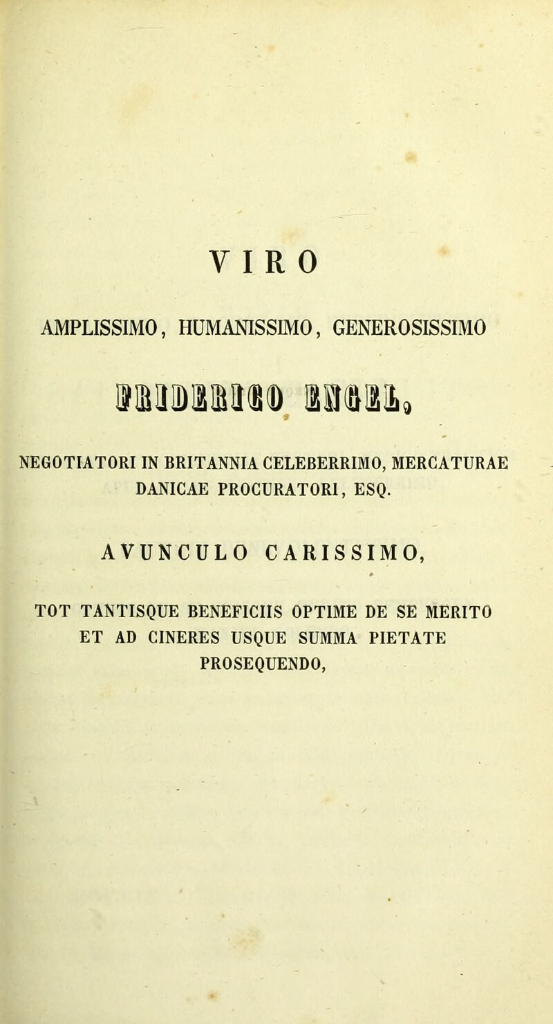 AMPLISSIMO, HUMANISSIMO, GENEROSISSIMO 9MD3iIt(S(D mmi, NEGOTIATORI IN BRITANNIA CELEBERRIMO, MERCATURAE DANICAE PROCURATORI, ESQ. AVUNCULO CARISSIMO, TOT TANTISQUE BENEFICIIS OPTIME DE SE MERITO ET AD CINERES USQUE SUMMA PIETATE PROSEQUENDO,