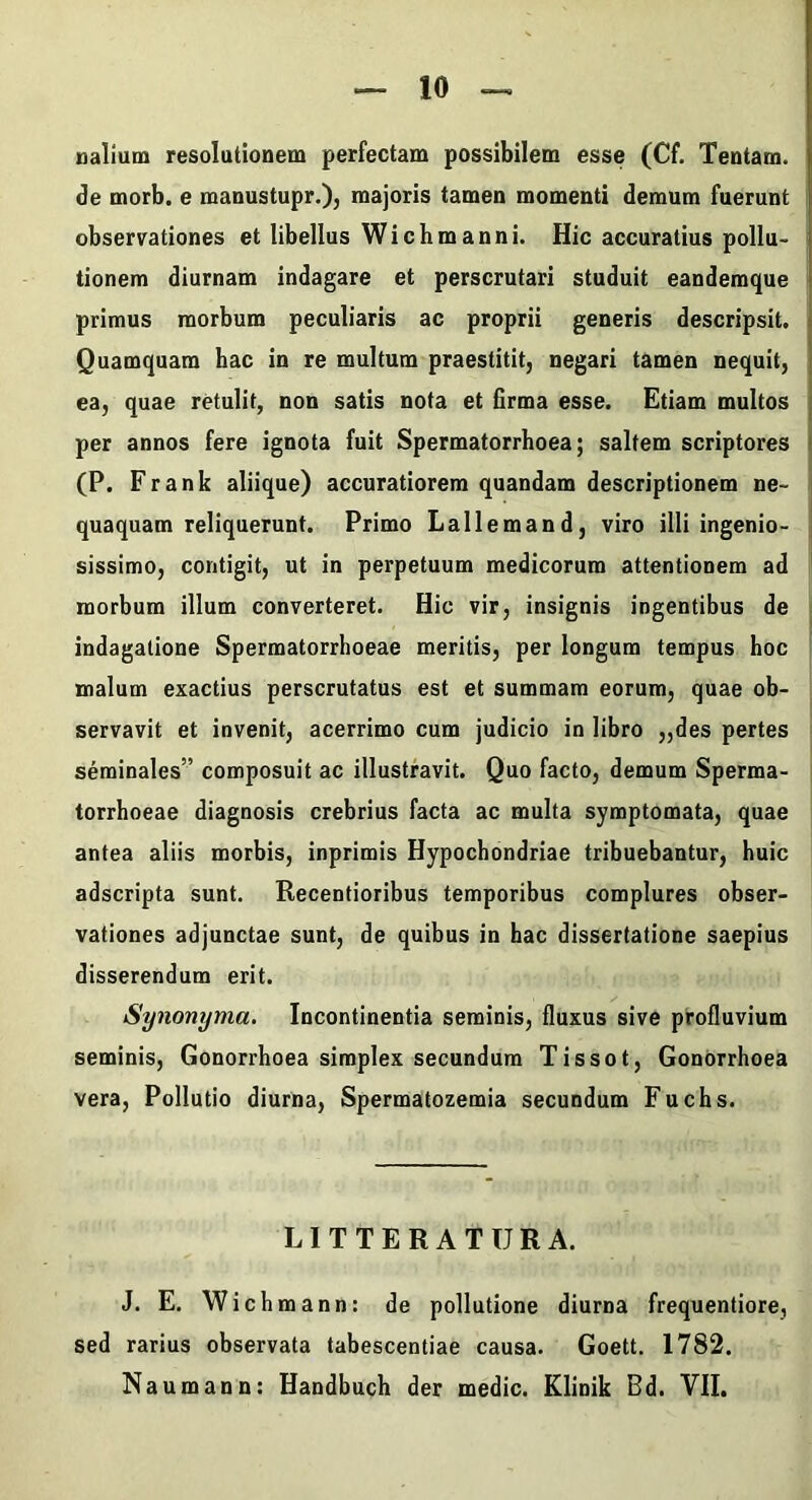 nalium resolutionem perfectam possibilem esse (Cf. Tentam, de morb. e manustupr.), majoris tamen momenti demum fuerunt observationes et libellus Wichmanni. Hic accuratius pollu- tionem diurnam indagare et perscrutari studuit eandemque primus morbum peculiaris ac proprii generis descripsit. Quamquam hac in re multum praestitit, negari tamen nequit, ea, quae retulit, non satis nota et iirma esse. Etiam multos per annos fere ignota fuit Spermatorrhoea; saltem scriptores (P. F r a n k aliique) accuratiorem quandam descriptionem ne- quaquam reliquerunt. Primo Lallemand, viro illi ingenio- sissimo, contigit, ut in perpetuum medicorum attentionem ad morbum illum converteret. Hic vir, insignis ingentibus de indagatione Spermatorrhoeae meritis, per longum tempus hoc malum exactius perscrutatus est et summam eorum, quae ob- servavit et invenit, acerrimo cum judicio in libro „des pertes seminales” composuit ac illustravit. Quo facto, demum Sperma- torrhoeae diagnosis crebrius facta ac multa symptomata, quae antea aliis morbis, inprimis Hypochondriae tribuebantur, huic adscripta sunt. Recentioribus temporibus complures obser- vationes adjunctae sunt, de quibus in hac dissertatione saepius disserendum erit. Synonyma. Incontinentia seminis, fluxus sive profluvium seminis. Gonorrhoea simplex secundum Tissot, Gonorrhoea vera. Pollutio diurna, Spermatozemia secundum Fuchs. LITTERATURA. J. E. Wich mann: de pollutione diurna frequentiore, sed rarius observata tabescendae causa. Goett. 1782. Naumann: Handbuch der medie. Klinik Bd. VII.