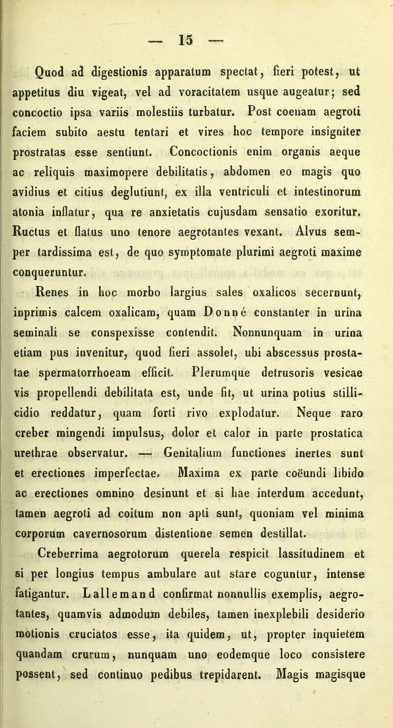 Quod ad digestionis apparatum spectat, fieri potest, ut [i appetitus diu vigeat, vel ad voracitatem usque augeatur; sed j concoctio ipsa variis molestiis turbatur. Post coeuam aegroti ( faciem subito aestu tentari et vires hoc tempore insigniter prostratas esse sentiunt. Concoctionis enim organis aeque j ac reliquis maximopere debilitatis, abdomen eo magis quo avidius et citius deglutiunt, ex illa ventriculi et intestinorum atonia inflatur, qua re anxietatis cujusdam sensatio exoritur. Ructus et flatus uno tenore aegrotantes vexant. Alvus sem- per tardissima est, de quo symptomate plurimi aegroti maxime conqueruntur. Renes in hoc morbo largius sales oxalicos secernunt, ' inprimis calcem oxalicam, quam Donne constanter in urina j seminali se conspexisse contendit. Nonnunquam in urina I etiam pus invenitur, quod fieri assolet, ubi abscessus prosta- tae spermatorrhoeam efficit. Plerumque detrusoris vesicae vis propellendi debilitata est, unde fit, ut urina potius stilli- I cidio reddatur, quam forti rivo explodatur. Neque raro creber mingendi impulsus, dolor et calor in parte prostatica urethrae observatur. — Genitalium functiones inertes sunt et erectiones imperfectae. Maxima ex parte coeundi libido ac erectiones omnino desinunt et si hae interdum accedunt, tamen aegroti ad coitum non apti sunt, quoniam vel minima corporum cavernosorum distentione semen destillat. Creberrima aegrotorum querela respicit lassitudinem et si per longius tempus ambulare aut stare coguntur, intense fatigantur. Lallem and conGrmat nonnullis exemplis, aegro- tantes, quamvis admodum debiles, tamen inexplebili desiderio motionis cruciatos esse, ita quidem, ut, propter inquietem quandam crurum, nunquam uno eodemque loco consistere possent, sed continuo pedibus trepidarent. Magis magisque