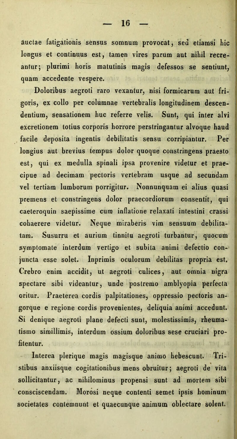 auctae fatigationis sensus somnum provocat, sed etiamsi hic longus et continuus est, tamen vires parum aut nihil recre- antur; plurimi horis matutinis magis defessos se sentiunt, quam accedente vespere. Doloribus aegroti raro vexantur, nisi formicarum aut fri- goris, ex collo per columnae vertebralis longitudinem descen- dentium, sensationem huc referre velis. Sunt, qui inter alvi excretionera totius corporis horrore perstringantur alvoque haud facile deposita ingentis debilitatis sensu corripiantur. Per longius aut brevius tempus dolor quoque constringens praesto est, qui ex medulla spinali ipsa provenire videtur et prae- cipue ad decimam pectoris vertebram usque ad secundam « vel tertiam lumborum porrigitur. Nonnunquam ei alius quasi : premens et constringens dolor praecordiorum consentit, qui caeteroquin saepissime cum inflatione relaxati intestini crassi f cohaerere videtur. Neque miraberis vim sensuum debilita- j tam. Susurru et aurium tinnitu aegroti turbantur, quocum i symptomate interdum vertigo et subita animi defectio con- [ juncta esse solet. Inprimis oculorum debilitas propria est. I Crebro enim accidit, ut aegroti culices, aut omnia nigra | spectare sibi videantur, unde postremo amblyopia perfecta j oritur. Praeterea cordis palpitationes, oppressio pectoris an- gorque e regione cordis provenientes, deliquia animi accedunt. Si denique aegroti plane defecti sunt, molestissimis, rheuma- tismo simillimis, interdum ossium doloribus sese cruciari pro- fitentur. Interea plerique magis magisque animo hebescunt. Tri- stibus anxiisque cogitationibus mens obruitur; aegroti de vita sollicitantur, ac nihilominus propensi sunt ad mortem sibi consciscendam. Morosi neque contenti semet ipsis hominum societates contemnunt et quaecunque animum oblectare solent.