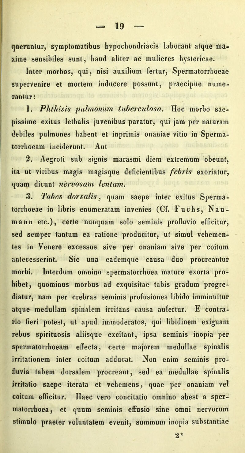 queruntur, symptomatibus bypocbondriacis laborant atque ma- xime sensibiles sunt, haud aliter ac mulieres hystericae. Inter morbos, qui, nisi auxilium fertur, Spermatorrboeae supervenire et mortem inducere possunt, praecipue nume- rantur : 1. Phthisis pulmonum tuberculosa. Hoc morbo sae- pissime exitus letbalis juvenibus paratur, qui jam per naturam debiles pulmones habent et inprimis onaniae vitio in Sperma- torrhoeam inciderunt. Aut 2. Aegroti sub signis marasmi diem extremum obeunt, ita ut viribus magis magisque deficientibus febris exoriatur, quam dicunt nervosam lentam. 3. Tabes dorsalis, quam saepe inter exitus Sperma- torrhoeae in libris enumeratam invenies (Cf. Fuchs, Nau- mann etc.), certe nunquam solo seminis profluvio efficitur, sed semper tantum ea ratione producitur, ut simul vehemen- tes in Venere excessus sive per onaniam sive per coitum antecesserint. Sic una eademque causa duo procreantur morbi. Interdum omnino spermatorrboea mature exorta pro- hibet, quominus morbus ad exquisitae tabis gradum progre- diatur, nam per crebras seminis profusiones libido imminuitur atque medullam spinalem irritans causa aufertur. E contra- rio fieri potest, ut apud immoderatos, qui libidinem exiguam rebus spirituosis aliisque excitant, ipsa seminis inopia per sperraatorrhoeam effecta, certe majorem medullae spinalis irritationem inter coitum adducat. Non enim seminis pro- fluvia tabem dorsalem procreant, sed ea medullae spinalis irritatio saepe iterata et vehemens, quae per onaniam vel coitum efficitur. Haec vero concitatio omnino abest a sper- matorrhoea, et quum seminis effusio sine omni nervorum stimulo praeter voluntatem evenit, summum inopia substantiae 2*