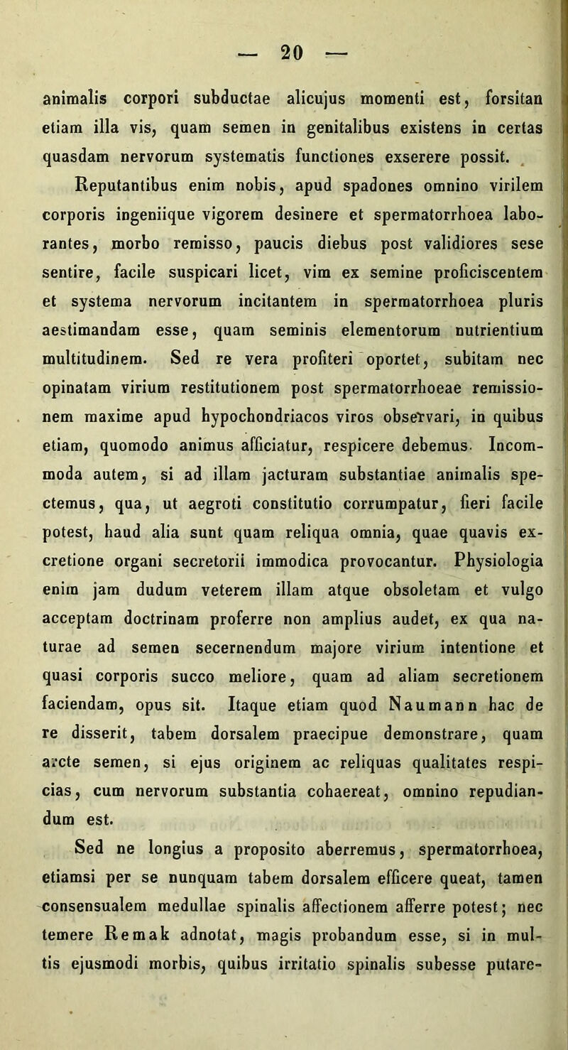 animalis corpori subductae alicujus momenti est, forsitan etiam illa vis, quam semen in genitalibus existens in certas quasdam nervorum systematis functiones exserere possit. Reputantibus enim nobis, apud spadones omnino virilem corporis ingeniique vigorem desinere et spermatorrboea labo- rantes, morbo remisso, paucis diebus post validiores sese sentire, facile suspicari licet, vim ex semine proficiscentem et systema nervorum incitantem in spermatorrboea pluris aestimandam esse, quam seminis elementorum nutrientium multitudinem. Sed re vera profiteri‘oportet, subitam nec opinatam virium restitutionem post spermatorrhoeae remissio- nem maxime apud hypochondriacos viros observari, in quibus etiam, quomodo animus afficiatur, respicere debemus. Incom- moda autem, si ad illam jacturam substantiae animalis spe- ctemus, qua, ut aegroti constitutio corrumpatur, fieri facile potest, haud alia sunt quam reliqua omnia, quae quavis ex- cretione organi secretorii immodica provocantur. Physiologia enim jam dudum veterem illam atque obsoletam et vulgo acceptam doctrinam proferre non amplius audet, ex qua na- turae ad semen secernendum majore virium intentione et quasi corporis succo meliore, quam ad aliam secretionem faciendam, opus sit. Itaque etiam quod Naumann hac de re disserit, tabem dorsalem praecipue demonstrare, quam arcte semen, si ejus originem ac reliquas qualitates respi- cias, cum nervorum substantia cohaereat, omnino repudian- dum est. Sed ne longius a proposito aberremus, spermatorrboea, etiamsi per se nunquam tabem dorsalem efficere queat, tamen consensualem medullae spinalis affectionem afferre potest; nec temere Remak adnotat, magis probandum esse, si in mul- tis ejusmodi morbis, quibus irritatio spinalis subesse putare-