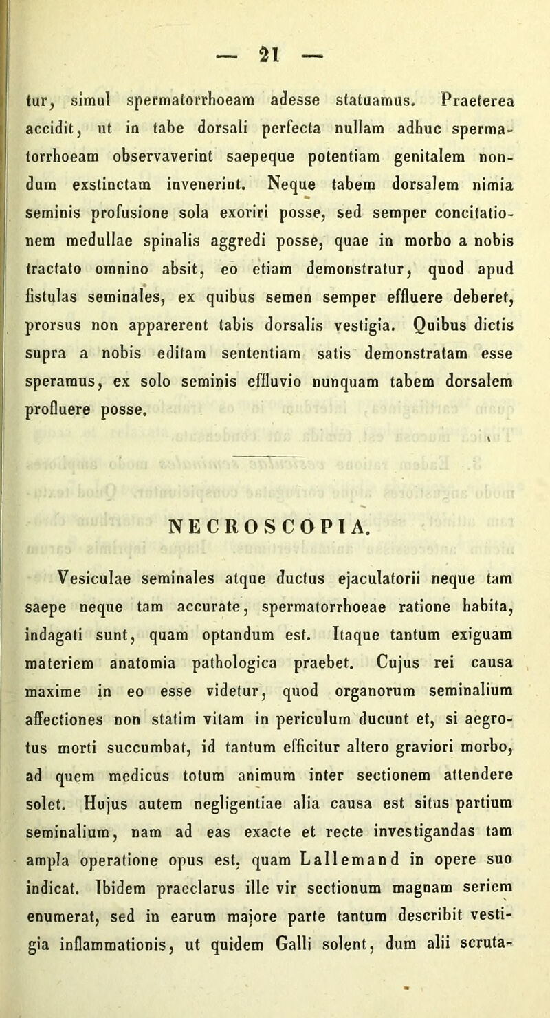 n tur, simul speroiatorrhoeam adesse statuamus. Praeterea accidit, ut in tabe dorsali perfecta nullam adhuc sperma- torrhoeam observaverint saepeque potentiam genitalem non- dum exstinctam invenerint. Neque tabem dorsalem nimia seminis profusione sola exoriri posse, sed semper concitatio- I nem medullae spinalis aggredi posse, quae in morbo a nobis [ tractato omnino absit, eo etiam demonstratur, quod apud ! fistulas seminales, ex quibus semen semper effluere deberet, prorsus non apparerent tabis dorsalis vestigia. Quibus dictis supra a nobis editam sententiam satis demonstratam esse speramus, ex solo seminis effluvio nunquam tabem dorsalem profluere posse. NECROS COPIA. Vesiculae seminales atque ductus ejaculatorii neque tam saepe neque tam accurate, spermatorrhoeae ratione habita, indagati sunt, quam optandum est. Itaque tantum exiguam materiem anatomia pathologica praebet. Cujus rei causa maxime in eo esse videtur, quod organorum seminalium affectiones non statim vitam in periculum ducunt et, si aegro- tus morti succumbat, id tantum efficitur altero graviori morbo, ad quem medicus totum animum inter sectionem attendere solet. Hujus autem negligentiae alia causa est situs partium seminalium, nam ad eas exacte et recte investigandas tam ampla operatione opus est, quam Lallemand in opere suo indicat. Ibidem praeclarus ille vir sectionum magnam seriem enumerat, sed in earum majore parte tantum describit vesti- gia inflammationis, ut quidem Galli solent, dum alii scruta-