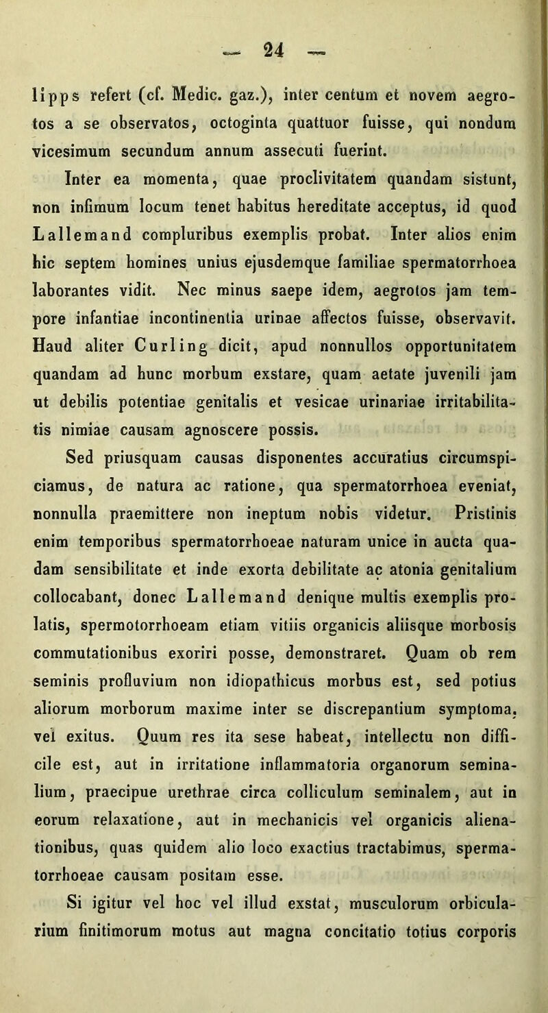 lipps refert (cf. Medie, gaz.), inter centum et novem aegro- tos a se observatos, octoginta quattuor fuisse, qui nondum vicesimum secundum annum assecuti fuerint. Inter ea momenta, quae proclivitatem quandam sistunt, non infimum locum tenet habitus hereditate acceptus, id quod Lallem and compluribus exemplis probat. Inter alios enim hic septem homines unius ejusdemque familiae spermatorrhoea laborantes vidit. Nec minus saepe idem, aegrotos jam tem- pore infantiae incontinentia urinae affectos fuisse, observavit. Haud aliter Curling dicit, apud nonnullos opportunitatem quandam ad hunc morbum exstare, quam aetate juvenili jam ut debilis potentiae genitalis et vesicae urinariae irritabilita- tis nimiae causam agnoscere possis. Sed priusquam causas disponentes accuratius circumspi- ciamus, de natura ac ratione, qua spermatorrhoea eveniat, nonnulla praemittere non ineptum nobis videtur. Pristinis enim temporibus spermatorrhoea e naturam unice in aucta qua- dam sensibilitate et inde exorta debilitate ac atonia genitalium collocabant, donec Lallemand denique multis exemplis pro- latis, spermotorrhoeam etiam vitiis organicis aliisque morbosis commutationibus exoriri posse, demonstraret. Quam ob rem seminis profluvium non idiopathicus morbus est, sed potius aliorum morborum maxime inter se discrepantium symptoma, vel exitus. Quum res ita sese habeat, intellectu non diffi- cile est, aut in irritatione inflammatoria organorum semina- lium, praecipue urethrae circa colliculum seminalem, aut in eorum relaxatione, aut in mechanicis vel organicis aliena- tionibus, quas quidem alio loco exactius tractabimus, sperma- torrhoeae causam positam esse. Si igitur vel hoc vel illud exstat, musculorum orbicula- rium finitimorum motus aut magna concitatio totius corporis