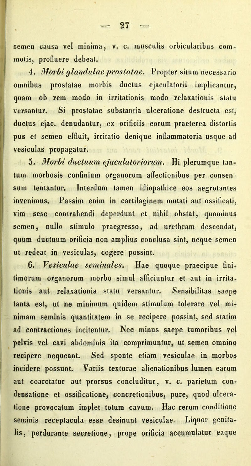 a I motis, profluere debeat. ■ 4. Morbi glandulae prostatae. Propter situm necessario omnibus prostatae morbis ductus ejaculatorii implicantur, Iquam ob rem modo in irritationis modo relaxationis statu versantur. Si prostatae substantia ulceratione destructa est, » ductus ejac. denudantur, ex orificiis eorum praeterea distortis pus et semen effluit, irritatio denique inflammatoria usque ad vesiculas propagatur. 5. Morbi ductuum ejacidatoriorum. Hi plerumque tan- tum morbosis confinium organorum affectionibus per consen- sum tentantur. Interdum tamen idiopathice eos aegrotantes invenimus. Passim enim in cartilaginem mutati aut ossificati, vim sese contrahendi deperdunt et nihil obstat, quominus |j semen, nullo stimulo praegresso, ad urethram descendat, quum ductuum orificia non amplius conclusa sint, neque semen j ut redeat in vesiculas, cogere possint, l! 6. Vesiculae seminales. Hae quoque praecipue fini- I timorum organorum morbo simul afficiuntur et aut in irrita- I tionis aut relaxationis statu versantur. Sensibilitas saepe tanta est, ut ne minimum quidem stimulum tolerare vel mi- nimam seminis quantitatem in se recipere possint, sed statim ad contractiones incitentur. Nec minus saepe tumoribus yel pelvis vel cavi abdominis ita comprimuntur, ut semen omnino recipere nequeant. Sed sponte etiam vesiculae in morbos incidere possunt. Variis texturae alienationibus lumen earum aut coarctatur aut prorsus concluditur, v. c. parietum con- densatione et ossificatione, concretionibus, pure, quod ulcera- tione provocatum implet totum cavum. Hac rerum conditione seminis receptacula esse desinunt vesiculae. Liquor genita- lis, perdurante secretione, prope orificia accumulatur eaque