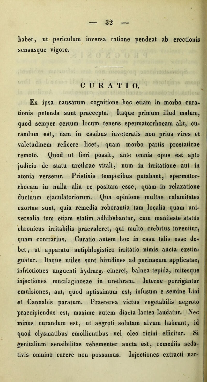 habet, ut periculum inversa ratione pendeat ab erectionis sensusque vigore. CURATIO. Ex ipsa causarum cognitione hoc etiam in morbo cura- tionis petenda sunt praecepta. Itaque primum illud malum, quod semper certum locum tenens spermatorrhoeam alit, cu- randum est, nam in casibus inveteratis non prius vires et valetudinem reficere licet, quam morbo partis prostaticae remoto. Quod ut fieri possit, ante omnia opus est apto judicio de statu urethrae vitali, num in irritatione aut in atonia versetur. Pristinis temporibus putabant, spermalor- rhoeam in nulla alia re positam esse, quam in relaxatione ductuum ejaculatoriorum. Qua opinione multae calamitates exortae sunt, quia remedia roborantia tam localia quam uni- versalia tum etiam statim adhibebantur, cum manifeste status chronicus irritabilis praevaleret, qui multo crebrius invenitur, quam contrarius. Curatio autem hoc in casu talis esse de- bet, ut apparatu antiphlogistico irritatio nimis aucta exstin- guatur. Itaque utiles sunt hirudines ad perinaeum applicatae, infrictiones unguenti hydrarg. cinerei, balnea tepida, mitesque injectiones mucilaginosae in urethram. Interne porrigantur emulsiones, aut, quod aptissimum est, infusum e semine Lini et Cannabis paratum. Praeterea victus vegetabilis aegroto praecipiendus est, maxime autem diaeta lactea laudatur. Nec minus curandum est, ut aegroti solutam alvum habeant, id quod clysmatibus emollientibus vel oleo ricini efficitur. Si genitalium sensibilitas vehementer aucta est, remediis seda- tivis omnino carere non possumus. Injectiones extracti nar-