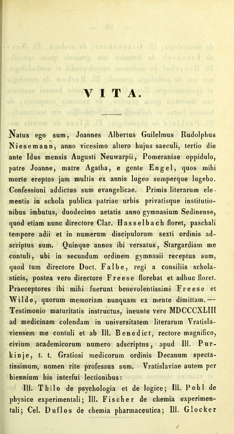 VITA. Natus ego sum, Joannes Albertus Guilelraus Rudolphus Niesemann, anno vicesimo altero hujus saeculi, tertio die ante Idus mensis Augusti Neuwarpii, Pomeraniae oppidulo, patre Joanne, matre Agatha, e gente En gei, quos mihi morte ereptos jam multis ex annis lugeo seinperque lugebo. Confessioni addictus sum evangelicae. Primis literarum ele- mentis in schola publica patriae urbis privatisque institutio- nibus imbutus, duodecimo aetatis anno gymnasium Sedinense, quod etiam nunc directore Clar. Hasselbach floret, paschali tempore adii et in numerum discipulorum sexti ordinis ad- scriptus sum. Quinque annos ibi versatus, Stargardiam me contuli, ubi in secundum ordinem gymnasii receptus sum, quod tum directore Doct. Falbe, regi a consiliis schola- sticis, postea vero directore Freese florebat et adhuc floret. Praeceptores ibi mihi fuerunt benevolentissimi Freese et Wilde, quorum memoriam nunquam ex mente dimittam.— Testimonio maturitatis instructus, ineunte vere MDCCCXLIII ad medicinam colendam in universitatem literarum Vratisla- viensem me contuli et ab 111. Benedict, rectore magnifico, civium academicorum numero adscriptns, apud III. Pur- kinje, t, t. Gratiosi medicorum ordinis Decanum specta- tissimum, nomen rite professus sum. Vratislaviae autem per biennium his interfui lectionibus: III. Thilo de psychologia et de logice; 111. PohI de physice experimentali; 111. Fischer de chemia experimen- tali; Cei. Duflos de chemia pharmaceutica; 111. Glocker