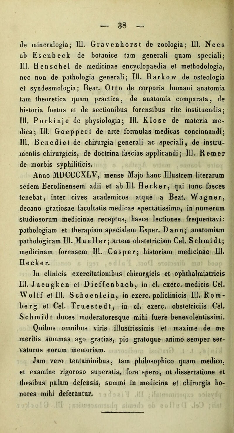 de miaeralogia; 111. Gravenhorst de zoologia; 111. Ne es ab Esenbeck de botanice tam generali quam speciali; 111. Henschel de medicinae encyclopaedia et metbodologia, nec non de pathologia generali; 111. Barkow de osteologia et syndesmologia; Beat. Otto de corporis humani anatomia tam theoretica quam practica, de anatomia comparata, de historia foetus et de sectionibus forensibus rite instituendis; 111. Purkinje de physiologia; 111. Klose de materia me- dica; Ili. Goeppert de arte formulas medicas concinnandi; 111. Bene dic t de chirurgia generali ac speciali, de instru- mentis chirurgicis, de doctrina fascias applicandi; 111, Rem er de morbis syphiliticis. Anno MDCCCXLV, mense Majo hanc Illustrem literarum sedem Berolinensem adii et ab 111. Hecker, qui tunc fasces tenebat, inter cives academicos atque a Beat. Wagner, decano gratiosae facultatis medicae spectatissimo, in numerum studiosorum medicinae receptus, hasce lectiones frequentavi: pathologiam et therapiam specialem Exper. Dann; anatomiam pathologicam 111. Mueller; artem obstetriciam Cei. Schmidt; medicinam forensem 111. Casper; historiam medicinae 111. Hecker. In clinicis exercitationibus chirurgicis et ophthalmiatricis 111. Juengken et Dieffenbacb, in cl. exerc. medicis Cei. Wolff et 111, Schoenlein, in exerc. policlinicis 111. Rom- berg et Cei. Truestedt, in cl. exerc. obstetriciis Cei. Schmidt duces moderatoresque mihi fuere benevolentissimi. Quibus omnibus viris illustrissimis et maxime de me meritis summas ago gratias, pio gratoque animo semper ser- vaturus eorum memoriam. Jam vero tentaminibus, tam philosophico quam medico, et examine rigoroso superatis, fore spero, ut dissertatione et thesibus palam defensis, summi in medicina et chirurgia ho- nores mihi deferantur.