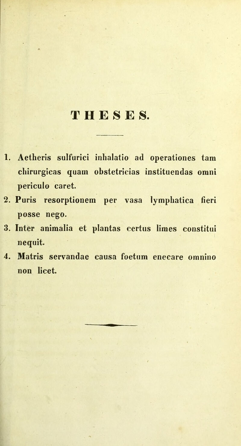 THESES. 1. Aetheris sulfurici inhalatio ad operationes tam chirurgicas quam obstetricias instituendas omni periculo caret. 2. Puris resorptionem per vasa lymphatica fieri posse nego. 3. Inter animalia et plantas certus limes constitui nequit. 4. Matris servandae causa foetum enecare omnino non licet.