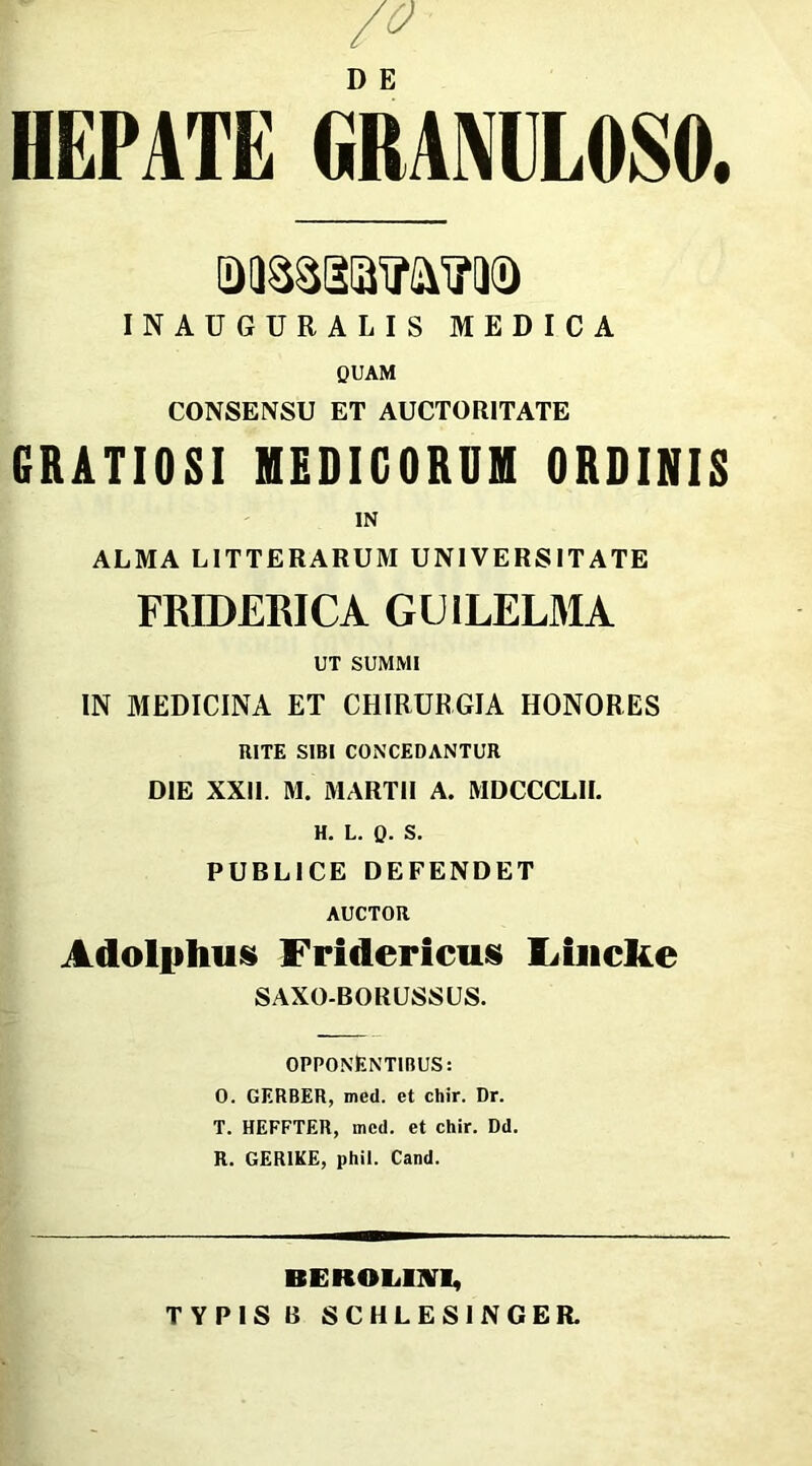 HEPATE GRANULOSO. INAUGURA LIS MEDICA QUAM CONSENSU ET AUCTORITATE GRATIOSI MEDICORUM ORDINIS IN ALMA LITTERARUM UNIVERSITATE FRIDERICA GU1LELMA UT SUMMI IN MEDICINA ET CHIRURGIA HONORES RITE SIBI CONCEDANTUR DIE XXII. M. MARTII A. MDCCCLII. H. L. 0- S. PUBLICE DEFENDET AUCTOR Adolplius Fridericus Lhicke SAXO-BORUSSUS. OPPONENTIBUS: 0. GERBER, med. et chir. Dr. T. HEFFTER, mcd. et chir. Dd. R. GER1KE, phil. Cand. RE HOLUM, TYPIS B SCHLESINGER.