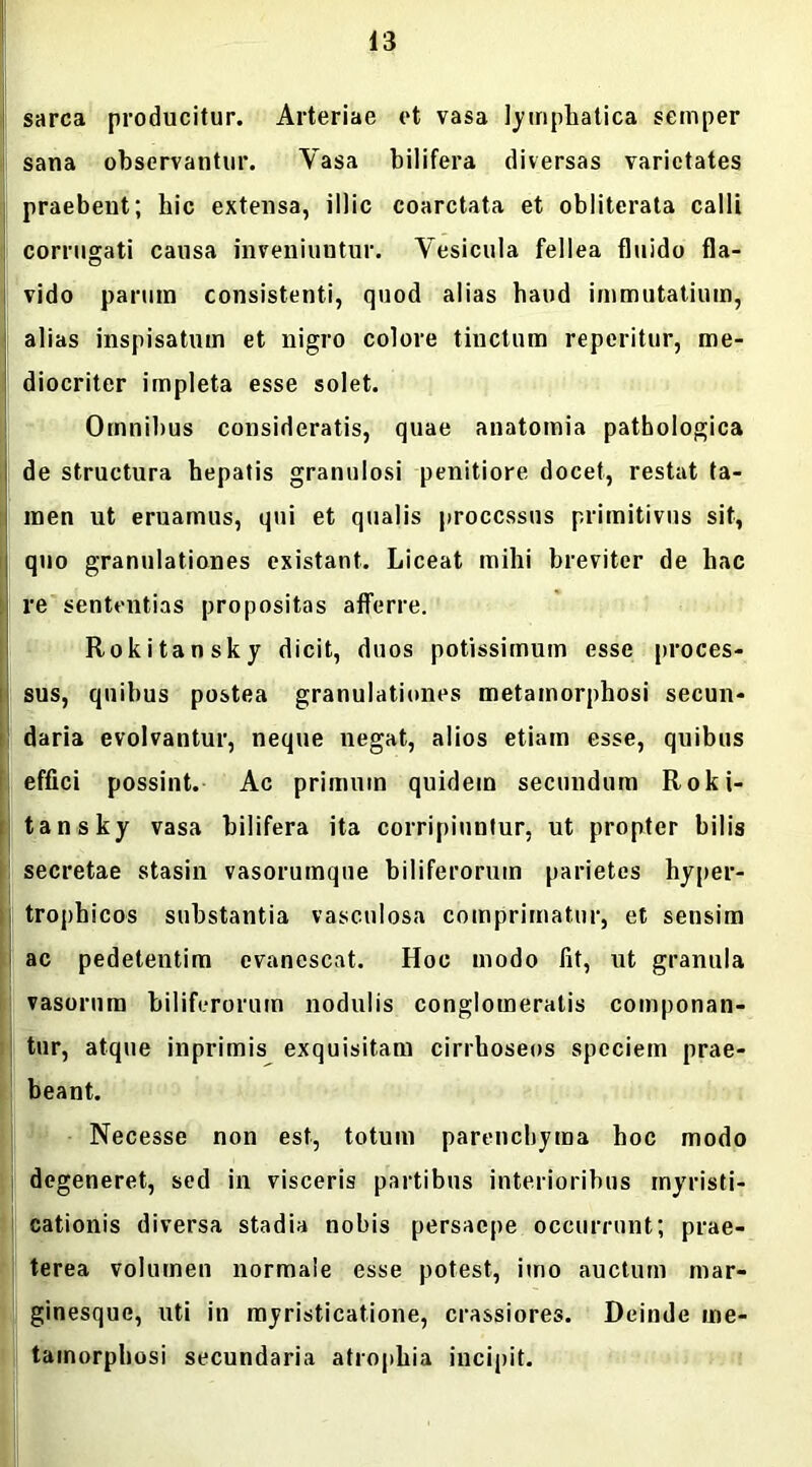 sarca producitur. Arteriae et vasa lymphatica semper sana observantur. Yasa bilifera diversas varietates praebent; hic extensa, illic coarctata et obliterata calli corrugati causa inveniuntur. Vesicula fellea fluido fla- vido parum consistenti, quod alias haud immutatium, alias inspisatum et nigro colore tinctum reperitur, me- diocriter impleta esse solet. Omnibus consideratis, quae anatomia pathologica de structura hepatis granulosi penitiore docet, restat ta- men ut eruamus, qui et qualis processus primitivus sit, quo granulationes existant. Liceat mihi breviter de hac re sententias propositas afferre. Rokitansky dicit, duos potissimum esse proces- sus, quibus postea granulationes metamorphosi secun- daria evolvantur, neque negat, alios etiam esse, quibus effici possint. Ac primum quidem secundum Roki- tansky vasa bilifera ita corripiuntur, ut propter bilis secretae stasin vasorumque biliferorum parietes hyper- trophicos substantia vasculosa comprimatur, et sensim ac pedetentim evanescat. Hoc modo fit, ut granula vasorum biliferorum nodulis conglomeratis componan- tur, atque inprimis exquisitam cirrhoseos speciem prae- beant. Necesse non est, totum parenchyma hoc modo degeneret, sed in visceris partibus interioribus myristi- cationis diversa stadia nobis persaepe occurrunt; prae- terea volumen normale esse potest, imo auctum mar- ginesque, uti in myristicatione, crassiores. Deinde me- tamorphosi secundaria atrophia incipit.