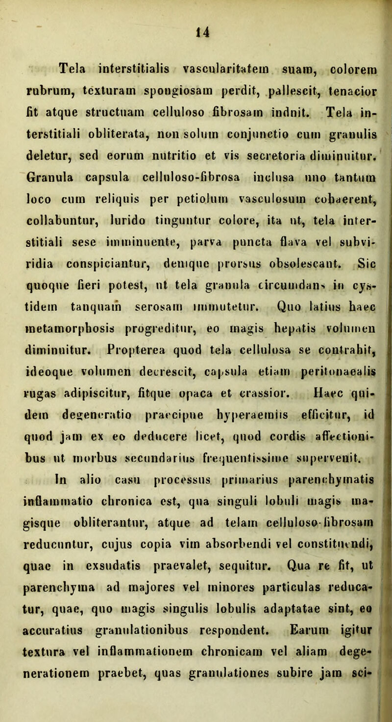 Tela interstitialis vascularitatein suam, colorem rubrum, texturam spongiosam perdit, pallescit, tenacior fit atque structuam celluloso fibrosam induit. Tela in- terstitiali obliterata, non solum conjunctio cum granulis deletur, sed eorum nutritio et vis secretoria diminuitur. Granula capsula celluloso-fibrosa inclusa uno tantum loco cum reliquis per petiolum vasculosum cohaerent, collabuntur, lurido tinguntur colore, ita ut, tela inter- stitiali sese imminuente, parva puncta flava vel subvi- ridia conspiciantur, denique prorsus obsolescant. Sic quoque fieri potest, ut tela granula circumdan> in cys- tidein tanquam serosam immutetur. Quo latius haec metamorphosis progreditur, eo magis hepatis volumen diminuitur. Propterea quod tela cellulosa se contrahit, ideoque volumen decrescit, capsula etiam peritonaealis rugas adipiscitur, fitque opaca et crassior. Haec qui- dem degeneratio praecipue hyperaemiis efficitur, id quod jam ex eo deducere licet, quod cordis affectioni- bus ut morbus secundarius frequentissime supervenit. In alio casu processus primarius parenchymatis inflammatio chronica est, qua singuli lobuli magis ma- gisque obliterantur, atque ad telain celluloso-librosarn reducuntur, cujus copia vim absorbendi vel constituendi, quae in exsudatis praevalet, sequitur. Qua re fit, ut parenchyma ad majores vel minores particulas reduca- tur, quae, quo magis singulis lobulis adaptatae sint, eo accuratius granulationibus respondent. Earum igitur textura vel inflammationem chronicam vel aliam dege- nerationem praebet, quas granulationes subire jam sci-