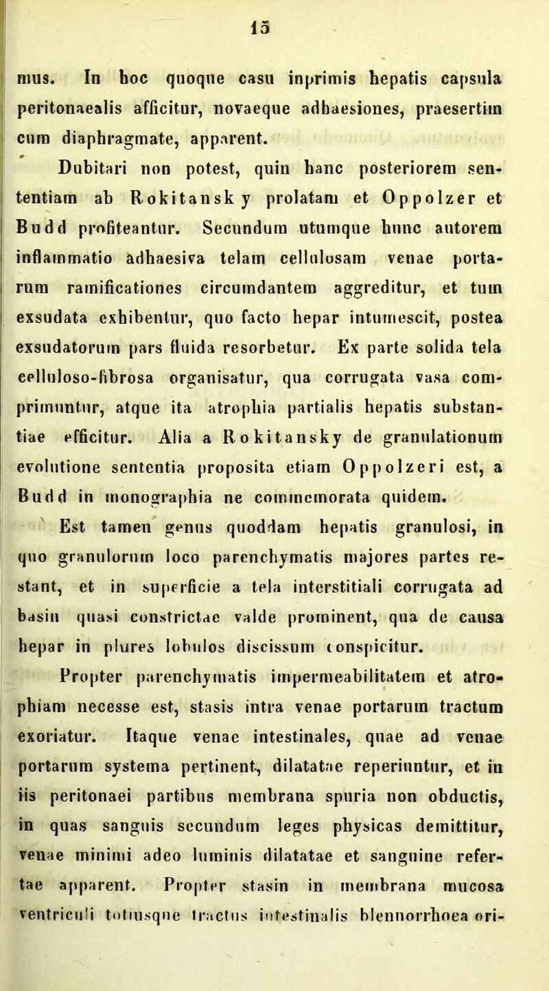 nuis. In hoc quoque casu inprimis hepatis capsula peritonaealis afficitur, novaeque adhaesiones, praesertim cum diaphragmate, apparent. Dubitari non potest, quin hanc posteriorem sen- tentiam ab Rokitansky prolatam et Oppolzer et Budd profiteantur. Secundum utumque hunc autorem inflammatio adhaesiva telam cellulosam venae porta- rum ramificationes circumdantem aggreditur, et tum exsudata exhibentur, quo facto hepar intumescit, postea exsudatorum pars fluida resorbetur. Ex parte solida tela eplluloso-fibrosa organisatur, qua corrugata vasa com- primuntur, atque ita atrophia partialis hepatis substan- tiae efficitur. Alia a Rokitansky de granulationum evolutione sententia proposita etiam Oppolzeri est, a Budd in monographia ne commemorata quidem. Est tamen genus quoddam hepatis granulosi, in quo granulorum loco parenchymatis majores partes re- stant, et in superficie a tela interstitiali corrugata ad basin quasi constrictae valde prominent, qua de causa hepar in plures lobulos discissum tonspicitur. Propter parenchymatis impermeabilitatem et atro- phiam necesse est, stasis intra venae portarum tractum exoriatur. Itaque venae intestinales, quae ad venae portarum systema pertinent-, dilatatae reperiuntur, et in iis peritonaei partibus membrana spuria non obductis, in quas sanguis secundum leges physicas demittitur, venae minimi adeo luminis dilatatae et sanguine refer- tae apparent. Propter stasin in membrana mucosa ventriculi totiusqne tractus intestinalis blennorrhoea ori-