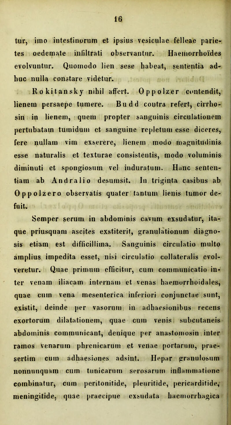 tur, imo intestinorum et ipsius vesiculae felleae parie- tes oedemate inliltrati observantur. Haemorrhoides evolvuntur. Quomodo lien sese habeat, sententia ad- huc nulla constare videtur. Rokitansky nihil affert. Oppolzer contendit, lienem persaepe tumere. Budd contra refert, cirrho- sin in lienem, queiu propter sanguinis circulationem pertubatam tumidum et sanguine repletum esse diceres, fere nullam vim exserere, lienem modo magnitudinis esse naturalis et texturae consistentis, modo voluminis diminuti et spongiosum vel induratum. Hanc senten- tiam ab Andralio desumsit. In triginta casibus ab Oppolzero observatis quater tantum lienis tumor de- fuit. Semper serum in abdominis cavum exsudatur, ita- que priusquam ascites exstiterit, granulationum diagno- sis etiam est difficillima. Sanguinis circulatio multo amplius impedita esset, nisi circulatio collateralis evol- veretur. Quae primum efficitur, cum communicatio in- ter venam iliacam internam et venas haemorrhoidales, quae cum vena mesenterica inferiori conjunctae sunt, existit, deinde per vasorum in adhaesionibus recens exortorum dilatationem, quae cum venis subcutaneis abdominis communicant, denique per anastomosin inter ramos venarum phrenicarum et venae portarum, prae- sertim cum adhaesiones adsint. Hepar granulosum nonnunquam cum tunicarum serosarum inflammatione combinatur, cum peritonitide, pleuritide, pericarditide, meningitide, quae praecipue exsudata haemorrhagica