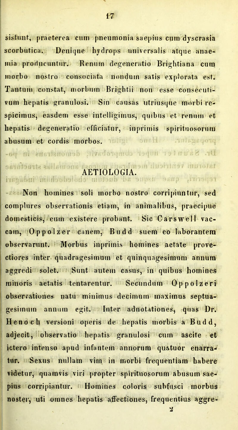 sistunt, praeterea cum pneumonia saepius cum dyscrasia scorbutica. Denique hydrops universalis atque anae- mia producuntur. Renum degeneratio Brightiana cum morbo nostro consociata nondum satis explorata est. Tantum constat, morbum Brightii non esse conseouti- vum hepatis granulosi. Sin causas utrinsqne morbi re- spicimus, easdem esse intelligimus, quibus et renum et hepatis degeneratio efficiatur, inprimis spirituosornm ahusum et cordis morbos. AETIOLOGIA. nsgiibui ini:rl‘jol>9lt)flo motum ^ihusi ‘*khp tnnoq!Jt Non homines soli morbo nostro corripiuntur, sed complures observationis etiam, in animalibus, praecipue domesticis, eum existere probant. Sic Carswell vac- cam, Oppolzer canem, Budd suem eo laborantem observarunt. Morbus inprimis homines aetate prove- ctiores inter quadragesimum et quinquagesimum annum aggredi solet. Sunt autem casus, in quibus homines minoris aetatis tentarentur. Secundum Oppolzeri observationes natu minimus decimum maximus septua- gesimum annum egit. Inter adnotationes, quas Dr. Henoch versioni operis de hepatis morbis a Budd, adjecit, observatio hepatis granulosi cmn ascite et ictero intenso apud infantem annorum qu&tuor enarra- tur. Sexus nullam vim in morbi frequentiam habere videtur, quamvis viri propter spirituosornm abusum sae- pius corripiantur. Homines coloris subfusci morbus noster, uti omnes hepatis affectiones, frequentius aggre-