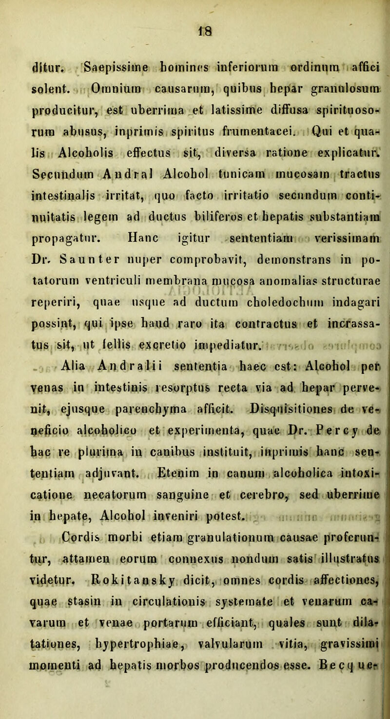 ditur. Saepissime homines inferiorum ordinum affici solent. Omnium causarum, quibus hepar granulosum producitur, est uberrima et latissime diffusa spirituoso- rum abusus, inprimis spiritus frumentacei. Qui et qua- lis Alcoholis effectus sit, diversa ratione explicatur. Secundum Andral Alcohol tunicam mucosam tractus intestinalis irritat, quo facto irritatio secundum conti- nuitatis legem ad ductus biliferos et hepatis substantiam propagatur. Hanc igitur sententiam verissimam Dr. Saunter nuper comprobavit, demonstrans in po- tatorum ventriculi membrana mucosa anomalias structurae reperiri, quae usque ad ductum choledochum indagari possint, qui ipse haud raro ita contractus et incrassa- tus sit, ut fellis excretio impediatur. Alia Andratii sententia haec est: Alcohol per venas in intestinis resorptus recta via ad hepar perve- nit, ejusque parenchyma afficit. Disquisitiones de ve- neficio alcoholico et experimenta, quae Dr. Percy de hac re plurima in canibus instituit, inprimis hanc sen- tentiam adjuvant. Etenim in canum alcoholica intoxi- catione necatorum sanguine et cerebro, sed uberrime in hepate, Alcohol inveniri potest. Cordis morbi etiam granulationum causae proferun- tur, attamen eorum connexus nondum satis illustratus videtur. Rokitansky dicit, omnes cordis affectiones, quae stasin in circulationis systemate et venarum ca- varum et venae portarum efficiant, quales sunt dila- tationes, hypertrophiae, valvularum vitia, gravissimi momenti ad hepatis morbos producendos esse. Becqucr